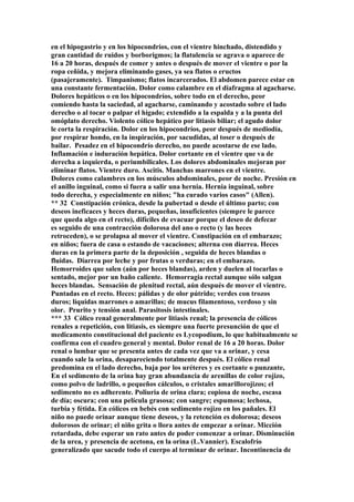 en el hipogastrio y en los hipocondrios, con el vientre hinchado, distendido y
gran cantidad de ruidos y borborigmos; la flatulencia se agrava o aparece de
16 a 20 horas, después de comer y antes o después de mover el vientre o por la
ropa ceñida, y mejora eliminando gases, ya sea flatos o eructos
(pasajeramente). Timpanismo; flatos incarcerados. El abdomen parece estar en
una constante fermentación. Dolor como calambre en el diafragma al agacharse.
Dolores hepáticos o en los hipocondríos, sobre todo en el derecho, peor
comiendo hasta la saciedad, al agacharse, caminando y acostado sobre el lado
derecho o al tocar o palpar el hígado; extendido a la espalda y a la punta del
omóplato derecho. Violento cólico hepático por litiasis biliar; el agudo dolor
le corta la respiración. Dolor en los hipocondríos, peor después de mediodía,
por respirar hondo, en la inspiración, por sacudidas, al toser o después de
bailar. Pesadez en el hipocondrío derecho, no puede acostarse de ese lado.
Inflamación e induración hepática. Dolor cortante en el vientre que va de
derecha a izquierda, o periumbilicales. Los dolores abdominales mejoran por
eliminar flatos. Vientre duro. Ascitis. Manchas marrones en el vientre.
Dolores como calambres en los músculos abdominales, peor de noche. Presión en
el anillo inguinal, como si fuera a salir una hernia. Hernia inguinal, sobre
todo derecha, y especialmente en niños; "ha curado varios casos" (Allen).
** 32 Constipación crónica, desde la pubertad o desde el último parto; con
deseos ineficaces y heces duras, pequeñas, insuficientes (siempre le parece
que queda algo en el recto), difíciles de evacuar porque el deseo de defecar
es seguido de una contracción dolorosa del ano o recto (y las heces
retroceden), o se prolapsa al mover el vientre. Constipación en el embarazo;
en niños; fuera de casa o estando de vacaciones; alterna con diarrea. Heces
duras en la primera parte de la deposición , seguida de heces blandas o
fluidas. Diarrea por leche y por frutas o verduras; en el embarazo.
Hemorroides que salen (aún por heces blandas), arden y duelen al tocarlas o
sentado, mejor por un baño caliente. Hemorragia rectal aunque sólo salgan
heces blandas. Sensación de plenitud rectal, aún después de mover el vientre.
Puntadas en el recto. Heces: pálidas y de olor pútrido; verdes con trozos
duros; líquidas marrones o amarillas; de mucus filamentoso, verdoso y sin
olor. Prurito y tensión anal. Parasitosis intestinales.
*** 33 Cólico renal generalmente por litiasis renal; la presencia de cólicos
renales a repetición, con litiasis, es siempre una fuerte presunción de que el
medicamento constitucional del paciente es Lycopodium, lo que habitualmente se
confirma con el cuadro general y mental. Dolor renal de 16 a 20 horas. Dolor
renal o lumbar que se presenta antes de cada vez que va a orinar, y cesa
cuando sale la orina, desapareciendo totalmente después. El cólico renal
predomina en el lado derecho, baja por los uréteres y es cortante o punzante,
En el sedimento de la orina hay gran abundancia de arenillas de color rojizo,
como polvo de ladrillo, o pequeños cálculos, o cristales amarillorojizos; el
sedimento no es adherente. Poliuria de orina clara; copiosa de noche, escasa
de día; oscura; con una película grasosa; con sangre; espumosa; lechosa,
turbia y fétida. En cólicos en bebés con sedimento rojizo en los pañales. El
niño no puede orinar aunque tiene deseos, y la retención es dolorosa; deseos
dolorosos de orinar; el niño grita o llora antes de empezar a orinar. Micción
retardada, debe esperar un rato antes de poder comenzar a orinar. Disminución
de la urea, y presencia de acetona, en la orina (L.Vannier). Escalofrío
generalizado que sacude todo el cuerpo al terminar de orinar. Incontinencia de
 