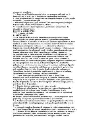 renal, o por paludismo.
** 5 Peor: por el frío (solo se puede bañar con agua muy caliente); por la
humedad; por la leche; por el movimiento; caminando o sentándose.
6 Gran pérdida de fuerzas, completamente agotado y cansado; se fatiga mucho
al caminar. Tendencia a desmayos.
7 Trastornos importantes (gran inquietud y sufrimientos prolongados) por
falta de sueño. Efectos de traumatismos cefálicos.
* 8 Tiene la sensación de ser apantallado, siente como una corriente de
aire, aún en sitios cerrados.
DESEOS Y AVERSIONES
*** 9 Aversión a la leche.
PARTICULARES
*** 10 Vértigo: al abrir los ojos estando acostado (mejor al cerrarlos),
peor al erguirse, los objetos parecen moverse rápidamente de izquierda a
derecha; al mover la cabeza de la almohada; o acostado, especialmente al darse
vuelta en la cama. Pesadez cefálica con tendencia a caérsele hacia la derecha.
Cefaleas con constipación obstinada es su síntomaclave tal vez más
importante, coincidiendo también con frecuencia con náuseas y vómitos, y con
profusas mícciones. La cefalea es frontal, extendida luego al occipucio, muy
intensa, intolerable, como si fuera a estallar, precedida a veces de un
oscurecimiento de la visión; con gran fotofobia y un malestar mortal, y con
escalofríos; se agrava o aparece por el movimiento, sentándose de estar
acostada, por la luz y los ruidos, al cerrar los ojos o al toser y durante la
menstruación o por tomar leche; mejora o desaparece después de vomitar o por
un vendaje apretado en la cabeza. Cefalea frontal pulsátil o con fuertes
pulsaciones en las sienes, sobre todo en mujeres anémicas. Cefalea en el punto
de salida del nervio supraorbitario. Cefalea con la sensación de que el vértex
es levantado y el cerebro sale. Sensación de plenitud o calor en la cabeza.
Sensación de una bola llena de dolor en el centro de la frente, a la mañana.
Siente la cabeza grande. Se marea viajando en vehículos.
* 11 Visión turbia precediendo a las cefaleas, solo vé luces. Gran
fotofobia; al ir hacia la luz duelen los ojos y, al cerrarlos, están sensibles
a la presión de los párpados, con sensación de vendaje en los globos oculares.
Pesadez de párpados superiores. Profuso lagrimeo. Dolor en los ojos, como si
estuvieran llenos de piedritas.
* 12 Presión dolorosa o apretada en la raíz de la nariz.
* 13 Palidez mortal de la cara. Cara cetrina, con eczema. Oleadas de calor
en el lado izquierdo de la cara y en el cuello. Sensación como si se le
hubieran salido lós músculos de la cara, y los huesos estuvieran separados y
le pincharan. Granitos en cara y frente.
14 Rechina los dientes durmiendo. Boca muv seca, Aliento muy fétido. Boca
pegajosa y con espuma, especialmente durante la conversación.
* 15 Globo histérico; tiene la sensación de una pelota grande que sube desde
el apéndice xifoides hasta la garganta, y lo ahoga. Garganta dolorida, peor al
tragar.
* 16 Anorexia completa. Intensa sed, toma muy seguido, y gran cantidad cada
vez (como Natrum Muriat., uno de los más importantes componentes de la leche).
** 17 Eructos ácidos. Náuseas: de mañana, en posición reclinada o al moverse
o levantarse de la cama; tiene una sensación mortal, se queja y llora, con
gran malestar e inquietud, con sensación de frío y piel caliente. Vómitos
 