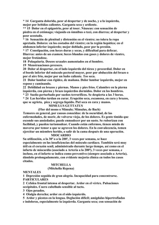 * 14 Garganta dolorida, peor al despertar y de noche, y a la izquierda,
mejor por bebidas calientes. Garganta seca y ardiente.
** 15 Dolor en el epigastrio, peor al toser. Náuseas: con sensación de
piedra en el estómago; viajando en ómnibus o taxi, con diarrea; al despertar y
peor acostado.
* 16 Sensación de plenitud y distensión en el vientre; no tolera la ropa
apretada. Dolores: en los costados del vientre; en la región hepática; en el
abdomen inferior izquierdo; mejor doblado, peor por la presión.
* 17 Constipación, con heces duras y secas, y dificultad para defecar.
Diarrea: antes de un examen; heces blandas con gases y dolores de vientre,
mejor frotándose.
18 Polaquiuria. Deseos sexuales aumentados en el hombre.
19 Menstruaciones precoces.
20 Dolor al despertar, en el lado izquierdo del tórax y precordial. Dolor en
el borde inferior del músculo pectoral mayor, peor por abducción del brazo o
por el aire frío, mejor por un baño caliente. Tos seca.
21 Dolor lumbar con rigidez, de mañana. Dolor lumbar izquierdo, mejor en
reposo y caminando.
22 Debilidad en brazos y piernas. Manos y pies fríos. Calambre en la pierna
izquierda, con pierna y brazo izquierdos dormidos. Dolor en los hombros.
* 23 Sueño perturbado por sueños terroríficos. Se despierta a las 3 horas.
* 24 Las heridas tardan en curar. Erupción seca, escamosa, en cara y brazos,
que se agrieta, pica y segrega líquido. Piel seca en cara y manos.
MIMULUS GUTTATUS
(Flor del mono o Mímulo; Mimulus, de Bach)
Temores en general, por causas conocidas: de la oscuridad, de las
enfermedades, de morir, de volverse vieja, de los dolores. Es gente tímida que
esconde sus ansiedades; puede enmudecer por un susto. Se ruborizan con
facilidad, y pueden tartamudear. Cuando están enfermos, tienen miedo de
moverse por temor a que se agraven los dolores. En la convalecencia, temen
ejercitar un miembro herido, o salir de la cama después de una operación.
MIOCARDIO
Su utilización, a la 30ª o a la 200ª, 3 veces por semana, se hace
especialmente en las insuficiencias del músculo cardíaco. También será muy
útil en el corazón senil, administrado durante largo tiempo, así como en el
infarto de miocardio (asociado a Arteria a la 200ª), 3 veces por semana, e
incluso, en el infarto se indica como preventivo (siempre asociado a Arteria),
dándolo prolongadamente, con evidente mejoría clínica en todos los casos
citados.
MITCHELLA
(Mitchella Repena)
MENTALES
1 Depresión seguida de gran alegría. Incapacidad para concentrarse.
PARTICULARES
2 Cefalea frontal intensa al despertar. Ardor en el vértex. Pulsaciones
occipitales. Cuero cabelludo sensible al tacto.
3 Ojos pesados.
4 Otalgia derecha; ardor en el oído izquierdo.
5 Ardor y picoteo en la lengua. Deglución difícil; amígdalas hipertrofiadas
e indoloras, especialmente la izquierda. Garganta seca; con sensación de
 
