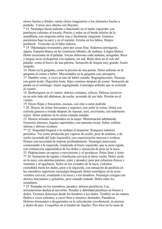 olores fuertes o fétidos; siente olores imaginarios o los alimentos huelen a
podrido. Coriza seco alterna con fluyente.
* 14 Neuralgia facial ardiente o lancinante en el malar izquierdo; con
pinchazos calientes al tocarlo. Prurito y ardor en el borde inferior de la
mandíbula, con erupción miliar roja y fácilmente sangrante. Granitos
purulentos bajo la nariz y en el mentón. Grietas en los labios. Herpes
peribucal. Vesículas en el labio inferior.
* 15 Odontalgias tironeantes, peor por cosas frías. Sialorrea astringente,
áspera. Espuma blanca en las comisuras labiales, de mañana. Lengua blanca.
Dolor excoriante en el paladar. Encias dolorosas cada mañana; arrugadas. Boca
y lengua secas al despertar a la mañana, sin sed. Bulto duro en el velo del
paladar, como el huevo de una paloma. Sensación de lengua muy grande. Gusto
insípido.
16 Dolor en la garganta, como la presión de una pelota. Dolor ardiente en la
garganta al comer o beber. Mucosidades en la garganta con carraspera.
17 Hambre voraz, a veces al rato de haber comido. Regurgitaciones. Náuseas
con gusto ácido. Digestión lenta. Hipo continuo después de comer. Sensación de
piedra en el estómago, mejor regurgitando. Gastralgia ardiente que se extiende
al vientre.
18 Borborigmos en el vientre; dolores cortantes, cólicos. Dolores incisivos
en un solo lado del abdomen, de noche, acostado de ese lado. Presión en el
vientre.
19 Heces flojas y frecuentes, escasas, con olor a carne podrida.
* 20 Descos de orinar frecuentes y urgentes, con ardor al orinar. Orina con
cutícula grasosa o irisada después de reposar; acre, excoriante; con sedimento
rojizo. Dolor ardiente en la uretra estando sentado.
21 Deseos sexuales aumentados en la mujer. Menstruación adelantada.
Entuertos intensos; loquios suprimidos, con tenesmo rectal, fiebre, cefalea
intensa y dolores oculares.
** 22 Sequedad traqueal a la mañana al despertar. Ronquera indolora
periódica. Tos como producida por vapores de azufre, peor de mañana, o de
noche (acostado del lado izquierdo), con expectoración mucosa o verdosa.
Disnea con necesidad de inspirar profundamente. Neuralgia intercostal,
comenzando a la izquierda, irradiando al brazo izquierdo, que se pone rígido,
con contracción espasmódica de los dedos y sensación de peso en la nuca.
23 Palpitaciones en reposo o movimiento y el anochecer. Pulso lleno y lento.
** 24 Sensación de rigidez e hinchazón cervical al darse vuelta. Dolor sordo
en la nuca, con adormecimiento, calor y pesadez; peor por esfuerzos físicos y
mentales y al agacharse. Dolor en los costados de la nuca, violentos,
extendidos hasta los dedos, peor a la izquierda, con sensación de parálisis en
los miembros superiores (neuralgia braquial). Dolor neurálgico en la sexta
vertebra cervical, irradiando a la nuca y a los hombros. Neuralgia coxígea con
dolores lancinantes y pulsátiles, peor estando sentado. Dolor entre los
omóplatos.
* 25 Puntadas en los miembros; pesadez; dolores paralíticos. Las
articulaciones duelen al moverlas. Pesadez y debilidad paralítica en brazos y
dedos. Tironeos dolorosos desde los hombros a los dedos. Temblor en las manos.
Dedos a veces calientes, a veces fríos o muertos; dormidos. Panadizos.
Dolores tironeantes o desgarrantes en la articulación coxofemoral, en piernas
y dedos de pies. Cosquilleo en el tendón de Aquiles. Pies fríos en la cama de
 