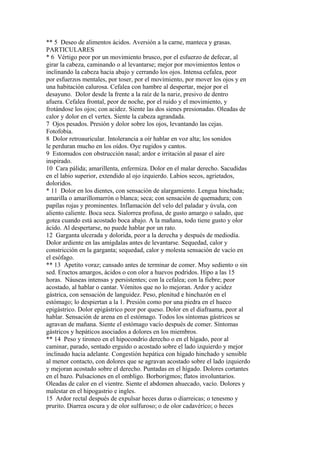 ** 5 Deseo de alimentos ácidos. Aversión a la carne, manteca y grasas.
PARTICULARES
* 6 Vértigo peor por un movimiento brusco, por el esfuerzo de defecar, al
girar la cabeza, caminando o al levantarse; mejor por movimientos lentos o
inclinando la cabeza hacia abajo y cerrando los ojos. Intensa cefalea, peor
por esfuerzos mentales, por toser, por el movimiento, por mover los ojos y en
una habitación calurosa. Cefalea con hambre al despertar, mejor por el
desayuno. Dolor desde la frente a la raíz de la nariz, presivo de dentro
afuera. Cefalea frontal, peor de noche, por el ruido y el movimiento, y
frotándose los ojos; con acidez. Siente las dos sienes presionadas. Oleadas de
calor y dolor en el vertex. Siente la cabeza agrandada.
7 Ojos pesados. Presión y dolor sobre los ojos, levantando las cejas.
Fotofobia.
8 Dolor retroauricular. Intolerancia a oír hablar en voz alta; los sonidos
le perduran mucho en los oídos. Oye rugidos y cantos.
9 Estomudos con obstrucción nasal; ardor e irritación al pasar el aire
inspirado.
10 Cara pálida; amarillenta, enfermiza. Dolor en el malar derecho. Sacudidas
en el labio superior, extendido al ojo izquierdo. Labios secos, agrietados,
doloridos.
* 11 Dolor en los dientes, con sensación de alargamiento. Lengua hinchada;
amarilla o amarillomarrón o blanca; seca; con sensación de quemadura; con
papílas rojas y prominentes. Inflamación del velo del paladar y úvula, con
aliento caliente. Boca seca. Sialorrea profusa, de gusto amargo o salado, que
gotea cuando está acostado boca abajo. A la mañana, todo tiene gusto y olor
ácido. Al despertarse, no puede hablar por un rato.
12 Garganta ulcerada y dolorida, peor a la derecha y después de mediodía.
Dolor ardiente en las amígdalas antes de levantarse. Sequedad, calor y
constricción en la garganta; sequedad, calor y molesta sensación de vacío en
el esófago.
** 13 Apetito voraz; cansado antes de terminar de comer. Muy sediento o sin
sed. Eructos amargos, ácidos o con olor a huevos podridos. Hipo a las 15
horas. Náuseas intensas y persistentes; con la cefalea; con la fiebre; peor
acostado, al hablar o cantar. Vómitos que no lo mejoran. Ardor y acidez
gástrica, con sensación de languidez. Peso, plenitud e hinchazón en el
estómago; lo despiertan a la 1. Presión como por una piedra en el hueco
epigástrico. Dolor epigástrico peor por queso. Dolor en el diafraama, peor al
hablar. Sensación de arena en el estómago. Todos los síntomas gástricos se
agravan de mañana. Siente el estómago vacío después de comer. Síntomas
gástricos y hepáticos asociados a dolores en los miembros.
** 14 Peso y tironeo en el hipocondrío derecho o en el hígado, peor al
caminar, parado, sentado erguido o acostado sobre el lado izquierdo y mejor
inclinado hacia adelante. Congestión hepática con hígado hinchado y sensible
al menor contacto, con dolores que se agravan acostado sobre el lado izquierdo
y mejoran acostado sobre el derecho. Puntadas en el hígado. Dolores cortantes
en el bazo. Pulsaciones en el ombligo. Borborigmos; flatos involuntarios.
Oleadas de calor en el vientre. Siente el abdomen ahuecado, vacío. Dolores y
malestar en el hipogastrio e ingles.
15 Ardor rectal después de expulsar heces duras o diarreicas; o tenesmo y
prurito. Diarrea oscura y de olor sulfuroso; o de olor cadavérico; o heces
 