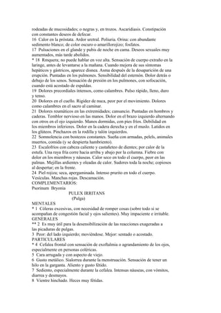 rodeadas de mucosidades; o negras y, en trozos. Ascaridiasis. Constipación
con constantes deseos de defecar.
16 Calor en la próstata. Ardor uretral. Poliuria. Orina: con abundante
sedimento blanco; de color oscuro o amarillorojizo; fosfatos.
17 Pulsaciones en el glande y pubis de noche en cama. Deseos sexuales muy
aumentados, más tarde abolidos.
* 18 Rmquera; no puede hablar en voz alta. Sensación de cuerpo extraño en la
laringe, antes de levantarse a la mañana. Cuando mejora de sus síntomas
hepáticos y gástricos, aparece disnea. Asma después de la desaparición de una
erupción. Puntadas en los pulmones. Sensibilidad del esternón. Dolor detrás o
debajo de los senos. Sensación de presión en los pulmones, con sofocación,
cuando está acostado de espaldas.
19 Dolores precordiales íntensos, como calambres. Pulso rápido, lleno, duro
y tenso.
20 Dolores en el cuello. Rigidez de nuca, peor por el movimiento. Dolores
como calambres en el sacro al caminar.
21 Dolores reumáticos en las extremidades; cansancio. Puntadas en hombros y
caderas. Temblor nervioso en las manos. Dolor en el brazo izquierdo alternando
con otros en el ojo izquierdo. Manos dormidas, con pies fríos. Debilidad en
los miembros inferiores. Dolor en la cadera derecha y en el muslo. Latidos en
los glúteos. Pinchazos en la rodilla y talón izquierdos.
22 Somnolencia con bostezos constantes. Sueña con armadas, pelels, animales
muertos, comida (y se despierta hambriento).
23 Escalofríos con cabeza caliente y castañeteo de dientes; por calor de la
estufa. Una raya fría corre hacia arriba y abajo por la columna. Fiebre con
dolor en los miembros y náuseas. Calor seco en todo el cuerpo, peor en las
palmas. Mejillas ardientes y oleadas de calor. Sudores toda la noche; copiosos
al despertar; en la frente.
24 Piel rojiza; seca, apergaminada. Intenso prurito en todo el cuerpo.
Vesículas. Manchas rojas. Descamación.
COMPLEMENTARIOS:
Psorinum Bryonia
PULEX IRRITANS
(Pulga)
MENTALES
* 1 Cóleras excesivas, con necesidad de romper cosas (sobre todo si se
acompañan de congestión facial y ojos salientes). Muy impaciente e irritable.
GENERALES
** 2 Es muy útil para la desensibílízación de las reacciones exageradas a
las picaduras de pulgas.
3 Peor: del lado izquierdo; moviéndose. Mejor: sentado o acostado.
PARTICULARES
* 4 Cefalea frontal con sensación de exoftalmia o agrandamiento de los ojos,
especialmente en personas coléricas.
5 Cara arrugada y con aspecto de viejo.
6 Gusto metálico. Sialorrea durante la menstruación. Sensación de tener un
hilo en la garganta. Aliento y gusto fétido.
7 Sediento, especialmente durante la cefalea. Intensas náuseas, con vómitos,
diarrea y desmayos.
8 Vientre hinchado. Heces muy fétidas.
 