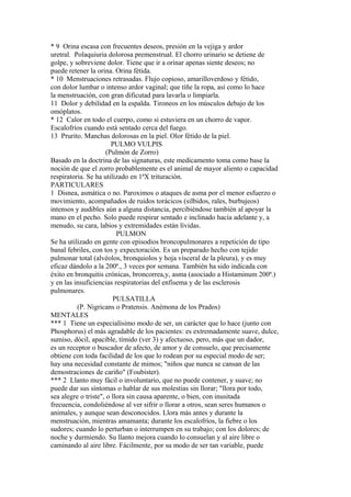 * 9 Orina escasa con frecuentes deseos, presión en la vejiga y ardor
uretral. Polaquiuria dolorosa premenstrual. El chorro urinario se detiene de
golpe, y sobreviene dolor. Tiene que ir a orinar apenas siente deseos; no
puede retener la orina. Orina fétida.
* 10 Menstruaciones retrasadas. Flujo copioso, amarilloverdoso y fétido,
con dolor lumbar o intenso ardor vaginal; que tíñe la ropa, así como lo hace
la menstruación, con gran dificutad para lavarla o limpiarla.
11 Dolor y debilidad en la espalda. Tironeos en los músculos debajo de los
omóplatos.
* 12 Calor en todo el cuerpo, como si estuviera en un chorro de vapor.
Escalofríos cuando está sentado cerca del fuego.
13 Prurito. Manchas dolorosas en la piel. Olor fétido de la piel.
PULMO VULPIS
(Pulmón de Zorro)
Basado en la doctrina de las signaturas, este medicamento toma como base la
noción de que el zorro probablemente es el animal de mayor aliento o capacidad
respiratoria. Se ha utilizado en 1ªX trituración.
PARTICULARES
1 Disnea, asmática o no. Paroximos o ataques de asma por el menor esfuerzo o
movimiento, acompañados de ruidos torácicos (silbidos, rales, burbujeos)
intensos y audibles aún a alguna distancia, percibiéndose también al apoyar la
mano en el pecho. Solo puede respirar sentado e inclinado hacia adelante y, a
menudo, su cara, labios y extremidades están lívidas.
PULMON
Se ha utilizado en gente con episodios broncopulmonares a repetición de tipo
banal febriles, con tos y expectoración. Es un preparado hecho con tejido
pulmonar total (alvéolos, bronquiolos y hoja vísceral de la pleura), y es muy
eficaz dándolo a la 200ª., 3 veces por semana. También ha sido indicada con
éxito en bronquitis crónicas, broncorrea,y, asma (asociado a Histaminum 200ª.)
y en las insuficiencias respiratorias del enfisema y de las esclerosis
pulmonares.
PULSATILLA
(P. Nigricans o Pratensis. Anémona de los Prados)
MENTALES
*** 1 Tiene un especialísimo modo de ser, un carácter que lo hace (junto con
Phosphorus) el más agradable de los pacientes: es extremadamente suave, dulce,
sumiso, dócil, apacible, tímido (ver 3) y afectuoso, pero, más que un dador,
es un receptor o buscador de afecto, de amor y de consuelo, que precisamente
obtiene con toda facilidad de los que lo rodean por su especial modo de ser;
hay una necesidad constante de mimos; "niños que nunca se cansan de las
demostraciones de cariño" (Foubister).
*** 2 Llanto muy fácil o involuntario, que no puede contener, y suave; no
puede dar sus síntomas o hablar de sus molestias sin llorar; "llora por todo,
sea alegre o triste", o llora sin causa aparente, o bien, con inusitada
frecuencia, condoliéndose al ver sifrir o llorar a otros, sean seres humanos o
animales, y aunque sean desconocidos. Llora más antes y durante la
menstruación, mientras amamanta; durante los escalofríos, la fiebre o los
sudores; cuando lo perturban o interrumpen en su trabajo; con los dolores; de
noche y durmiendo. Su llanto mejora cuando lo consuelan y al aire libre o
caminando al aire libre. Fácilmente, por su modo de ser tan variable, puede
 
