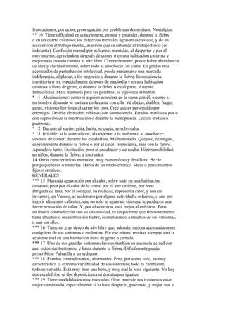 frustraciones; por celos; preocupación por problemas domésticos. Nostalgias.
** 10 Tiene dificultad en concentrarse, pensar y entender, durante la fiebre
o en un cuarto caluroso; los esfuerzos mentales agravan ese estado, y de ahí
su aversión al trabajo mental, aversión que se extiende al trabajo físico (es
indolente). Confusión mental por esfuerzos mentales, al despertar y por el
movimiento, agravándose después de comer o en una habitación calurosa y
mejorando cuando camina al aire libre. Contrariamente, puede haber abundancia
de idea y claridad mental, sobre todo al anochecer, en cama. En grados más
acentuados de perturbación intelectual, puede presentarse una marcada
indiferencia, al placer, a los negocios y durante la fiebre. Inconsciencia,
transitoria o no, especialmente después de mediodía y en una habitación
calurosa o llena de gente, o durante la fiebre o en el parto. Ausente.
Imbecilidad. Mala memoria para las palabras; se equivoca al hablar.
* 11 Alucinaciones: como si alguien estuviera en la cama con él, o como si
un hombre desnudo se metiera en la cama con ella. Vé abejas, diablos, fuego,
gente, visiones horribles al cerrar los ojos. Cree que es perseguido por
enemigos. Delirio: de noche; rabioso; con somnolencia. Estados maníacos por o
con supresión de la mestruación o durante la menopausia. Locura erótica o
puerperal.
* 12 Durante el sueño: grita, habla, se queja, se sobresalta.
* 13 Irritable: si lo contradicen; al despertar a la mañana o al anochecer;
después de comer; durante los escalofríos. Malhumorado. Quejoso, rezongón,
especialmente durante la fiebre o por el calor. Impaciente, más con la fiebre.
Apurado o lento. Excitación, peor al anochecer y de noche. Hipersensibilidad:
en niños; durante la fiebre; a los ruidos.
14 Otras características mentales: muy escrupuloso y detallista Se ríe
por pequeñeces o tonterías Habla de un modo errático Ideas o pensamientos
fijos o erráticos.
GENERALES
*** 15 Marcada agravación por el calor, sobre todo en una habitación
calurosa; peor por el calor de la cama, por el aire caliente, por ropa
abrigada de lana; por el sol (que, en realidad, representa calor, y aún en
invierno), en Verano, al acalorarse por alguna actividad o esfuerzo, o aún por
ingerir alimentos calientes, que no solo lo agravan, sino que le producen una
fuerte sensación de calor. Y, por el contrario, está mejor al enfriarse. Pero,
en franca contradicción con su calurosidad, es un paciente que frecuentemente
tiene chuchos o escalofríos sin fiebre, acompañando a muchos de sus síntomas,
o aún sin ellos.
*** 16 Tiene un gran deseo de aire libre que, además, mejora acentuadamente
cualquiera de sus síntomas o molestias. Por ese mismo motivo, siempre está o
se siente mal en una habitación llena de gente o cerrada.
*** 17 Uno de sus grandes síntomasclave es también su ausencia de sed con
casi todos sus trastornos, y hasta durante la fiebre. Difícilmente pueda
prescribiese Pulsatilla a un sediento.
*** 18 Estados contradictorios, alternantes. Pero, por sobre todo, es muy
característica la extrema variabilidad de sus síntomas; todo es cambiante,
todo es variable. Está muy bien una hora, y muy mal la hora siguiente. No hay
dos escalofríos, ni dos deposiciones ni dos ataques iguales.
*** 19 Tiene modalidades muy marcadas. Gran parte de sus trastornos están
mejor caminando, especialmente si lo hace despacio, paseando, y mejor aun si
 