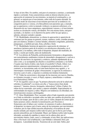 lo hace al aire libre. En cambio, está peor al comenzar a caminar, y caminando
rápido o corriendo. Estas características están en directa relación con su
agravación al comenzar los movimientos, su mejoría al continuarlos y, en
general, su mejoría por el movimiento, sobre todo de la parte afectada. Su
peculiar modo de reaccionar al movimiento proviene de su tendencia a la
congestión pasiva o venosa, a la falsa plétora (son pacientes que, a menudo,
por su apariencia y color (a menudo violáceo), no parecen enfermos), a la
distensión de sus vasos sanguíneos, especialmente venosos, y el movimiento
acelera su circulación venosa, aliviándolo. Por esta misma razón, está peor
acostado, y le duelen o se le duernwn las partes sobre las que apoya y,
además, está peor sentado o parado.
** 20 Modalidades alimenticias: es clásica la agravación (o aparición de
síntomas) por las grasas en general, cremas, manteca, cerdo, comidas pesadas,
pan con manteca, helados o cremas heladas, alimentos congelados, pastelería,
panqueques, y también por pan, fruta, cebollas e hielo.
** 21 Modalidades horarias de aparición o agravación de síntomas: al
anochecer (primera parte de la noche) o en anocheceres alternados; en el
crepúsculo; a la mañana, sobre todo al despertar; después del mediodía; de
noche, o noche por medio; antes de medianoche.
** 22 Los dolores de Pulsatilla, preferentemente tironeantes o desgarrantes,
son esencialmente cambiantes (varían de intensidad o desaparecen y vuelven a
aparecer de una hora a la siguiente) y erráticos, saltando rápidamente de un
sitio a otro, y se acompañan de chuchos o escalofríos constantes y sin fiebre
("cuanto más fuerte el dolor, más fuerte el escalofrío") (Nash; Allen). Los
dolores aparecen repentinamente y desaparecen gradualmente o, por el
contrario, se incrementan cada vez más hasta hacerse muy agudos, y se
interrumpen o terminan de golpe o bruscamente; se agravan al comenzar a
moverse y por el calor, y mejoran si continúa moviéndose lentamente.
** 23 Todas las secreciones y descargas de las mucosas son suaves, blandas,
no írritantes (excepto, a veces, el flujo), espesas y amarillentas o verdosas
(ver Particulares); fétidas.
** 24 En aquellos casos en que "la primera alteración seria de la salud está
referida a la pubertad" o se inicia con ella; o "nunca estuvo bien desde
entonces"; "anemia, clorosis, bronquitis, tuberculosis" (Allen; Clarke). En
rubias de tez sonrosado, ojos azules y aspecto saludable. Especialmente en
enfermedades de mujeres y niños. Mujeres con tendencia a la obesidad, con
menstruaciones escasas y prolongadas.
** 25 Otras Modalidades: Peor: acostado sobre el lado izquierdo; por presión
en el lado no dolorido o acostado sobre ese lado; por cambios de posición; por
canbios de tiempo, peor de fjío a calor; por el viento; después de comer (peor
hasta saciarse); antes y durante la menstruación, por fricciones o
frotaciones; por el tabaco; por vomitar; al comenzar el sueño o durmiendo, y
al despertar; en reposo; por el tacto; antes de las tormentas; por movimientos
violentos; por la ropa ceñida (necesita aflojársela); al levantarse de estar
mucho sentado; por mojarse (sobre todo los pies); por la lluvia; por la baja
presión atmosférica; por la humedad. Mejor: por bañarse (sobre todo la parte
afectada); acostada de espaldas (y mejor con la cabeza alta); por el
movimiento rítmico, lento, suave y continuado; al aire libre; por aplicaciones
frías o frío local o de la habitación, o por bebidas o alimentos fríos; por
destaparse. Lateralidad derecha. Trastornos de un solo lado: fiebre, piel
 