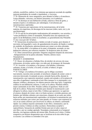 caliente, escalofríos, sudores. Los síntomas que aparecen acostado de espaldas
mejoran poniéndose de costado o irguiéndose, y viceversa.
** 26 Distensión de vasos sanguíneos, peor durante la fiebre y al anochecer.
Venas dilatadas, varicosas, con dolores punzantes; en el embarazo.
** 27 Se desmaya en una habitación cerrada, calurosa o llena de gente, y
durante el parto o el embarazo; por odontalgias. Convulsiones por
menstruacíones suprimidas.
** 28 Trastornos por supresiones: de las menstruaciones, de la leche
materna, de erupciones, de descargas de las mucosas (oídos, nariz, etc.) y de
una blenorragia.
** 29 Es uno de los principales medicamentos del sarampión y sus secuelas, y
"como profiláctico contra el sarampión, Pulsatilla tiene una reputación casi
igual a la de Belladonna contra la escarlatina: yo generalmente doy Pulsatilla
3ª, tres veces por día" (Clarke).
* 30 Sensaciones de pulsaciones o latidos en todo el cuerpo, peor durante el
moviento; de hoquedad o vacío; de agrandamiento de partes; de banda o vendaje;
de zumbido; de hinchazón; adormecimiento por zonas o en sitios afectadas.
* 31 Se siente débil: a la mañana en la cama, al despertar, acostado; en una
habitación calurosa; por esfuerzos mentales. Se despereza antes de orinar.
* 32 Otras características generales: Orgasmo sanguineo después de emociones
Adelgazamiento de las partes afectadas Osteitis; dolores óseos
Traumatismos.
DESEOS Y AVERSIONES
* 33 Deseo: de alimentos y bebidas fríos; de alcohol, de cerveza; de cosas
refrescantes, de ácidos; quiere algo y no sabe qué; de arenques; de limonada.
** 34 Aversión: a la manteca, a las grasas; a las bebidas y alimentos
calientes; al pan; a la leche; a la carne, al cerdo; al tabaco; al agua.
PARTICULARES
** 35 Vértigo: a la mañana al levantarse, que lo obliga a acostarse
nuevamente, necesita estar acostado; al anochecer; después de comer; como si
estuviera intoxicado; levantando un peso; mirando hacia arriba; durante la
menstruación o por supresión menstrual; cuando está sentado o al levantarse de
una silla; al agacharse; caminando al aire libre (aunque lo va mejorando); con
náuseas, cefaleas y desmayos; los objetos parecen estar muy lejos. Congestión
cefálica en una habitación calurosa, o calor en la cabeza. Plenitud cefálica,
mejor caminando al aire libre. Pesadez cefálica al agacharse. Suda un solo
lado de la cabeza. Pulsaciones frontales peor durante la menstruación y por
abrigarse la cabeza, mejor al aire libre. Cefaleas que aparecen o se agravan:
al sonarse; después de comer, más si es hasta saciarse o comidas grasosas; por
helados; por bebidas calientes; por emociones, después de un susto; por mirar
hacia arriba; por menstruaciones suprimidas o al terminar la menstruación; por
esfuerzos mentales; por correr; por estar parado; en Verano o por exponerse al
sol; en un cuarto caluroso; por envolverse la cabeza; en sótanos; caminando
rápido. Las cefaleas mejoran caminando al aire libre y lentamente y por la
presión externa. Cefaleas en niñas escolares. Hemicránea occipital o
supraorbitaria. Sensación de estallido frontal, peor por el calor, mejor al
aire libre y por un vendaje apretado. Neuralgias comenzando en el temporal
derecho, con lagrimeo ardiente del mismo lado. Presión en el vértex. Cefalea
congestiva con dolores desgarrantes que se localizan en la sien sobre la que
se acuesta. Las cefaleas se extienden a los ojos.
 