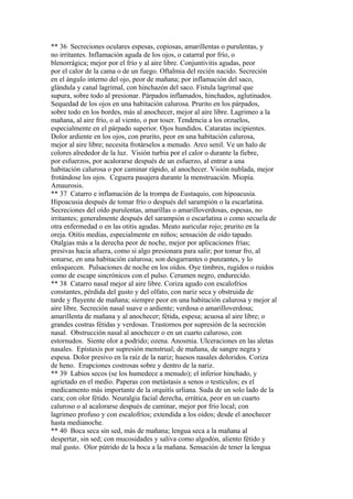 ** 36 Secreciones oculares espesas, copiosas, amarillentas o purulentas, y
no irritantes. Inflamación aguda de los ojos, o catarral por frío, o
blenorrágica; mejor por el frío y al aire libre. Conjuntivitis agudas, peor
por el calor de la cama o de un fuego. Oftalmia del recién nacido. Secreción
en el ángulo interno del ojo, peor de mañana; por inflamación del saco,
glándula y canal lagrimal, con hinchazón del saco. Fístula lagrimal que
supura, sobre todo al presionar. Párpados inflamados, hinchados, aglutinados.
Sequedad de los ojos en una habitación calurosa. Prurito en los párpados,
sobre todo en los bordes, más al anochecer, mejor al aire libre. Lagrimeo a la
mañana, al aire frío, o al viento, o por toser. Tendencia a los orzuelos,
especialmente en el párpado superior. Ojos hundidos. Cataratas incipientes.
Dolor ardiente en los ojos, con prurito, peor en una habitación calurosa,
mejor al aire libre; necesita frotárselos a menudo. Arco senil. Ve un halo de
colores alrededor de la luz. Visión turbia por el calor o durante la fiebre,
por esfuerzos, por acalorarse después de un esfuerzo, al entrar a una
habitación calurosa o por caminar rápido, al anochecer. Visión nublada, mejor
frotándose los ojos. Ceguera pasajera durante la menstruación. Miopía.
Amaurosis.
** 37 Catarro e inflamación de la trompa de Eustaquio, con hipoacusia.
Hipoacusia después de tomar frío o después del sarampión o la escarlatina.
Secreciones del oído purulentas, amarillas o amarilloverdosas, espesas, no
irritantes; generalmente después del sarampión o escarlatina o como secuela de
otra enfermedad o en las otitis agudas. Meato auricular rojo; prurito en la
oreja. Otitis medias, especialmente en niños; sensación de oído tapado.
Otalgias más a la derecha peor de noche, mejor por aplicaciones frías;
presivas hacia afuera, como si algo presionara para salir; por tomar fro, al
sonarse, en una habitación calurosa; son desgarrantes o punzantes, y lo
enloquecen. Pulsaciones de noche en los oídos. Oye timbres, rugidos o ruidos
como de escape sincrónicos con el pulso. Cerumen negro, endurecido.
** 38 Catarro nasal mejor al aire libre. Coriza agudo con escalofríos
constantes, pérdida del gusto y del olfato, con nariz seca y obstruida de
tarde y fluyente de mañana; siempre peor en una habitación calurosa y mejor al
aire libre. Secreción nasal suave o ardiente; verdosa o amarilloverdosa;
amarillenta de mañana y al anochecer; fétida, espesa; acuosa al aire libre; o
grandes costras fétidas y verdosas. Trastornos por supresión de la secreción
nasal. Obstrucción nasal al anochecer o en un cuarto caluroso, con
estornudos. Siente olor a podrido; ozena. Anosmia. Ulceraciones en las aletas
nasales. Epístaxis por supresión menstrual; de mañana, de sangre negra y
espesa. Dolor presivo en la raíz de la nariz; huesos nasales doloridos. Coriza
de heno. Erupciones costrosas sobre y dentro de la nariz.
** 39 Labios secos (se los humedece a menudo); el inferior hinchado, y
agrietado en el medio. Paperas con metástasis a senos o testículos; es el
medicamento más importante de la orquitís urliana. Suda de un solo lado de la
cara; con olor fétido. Neuralgia facial derecha, errática, peor en un cuarto
caluroso o al acalorarse después de caminar, mejor por frío local; con
lagrimeo profuso y con escalofríos; extendida a los oídos; desde el anochecer
hasta medianoche.
** 40 Boca seca sin sed, más de mañana; lengua seca a la mañana al
despertar, sin sed; con mucosidades y saliva como algodón, aliento fétido y
mal gusto. Olor pútrido de la boca a la mañana. Sensación de tener la lengua
 