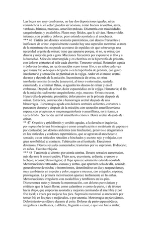 Las heces son muy cambiantes, no hay dos deposiciones iguales, ni en
consistencia ni en color; pueden ser acuosas, como huevos revueltos, acres,
verdosas, blancas, mucosas, amarilloverdosas. Disenteria con mucosidades
sanguinolentas y escalofríos. Flatos muy fétidos, que lo alivian. Hemorroides
intensas, con prurito y dolores, peor estando acostada y al anochecer.
*** 46 Cistitis con dolores vesicales paroxísticos, con deseos frecuentes e
ineficaces de orinar, especialmente cuando hay una supresión memtrual o antes
de la menstruación; no puede acostarse de espaldas sin que sobrevenga una
necesidad urgente de orinar; tiene que apurarse porque, si no, se orina; con
disuria y micción gota a gota. Micciones frecuentes por exponerse al frío y a
la humedad. Micción interrumpida y en chorritos en la hipertrofia de próstata,
con dolores cortantes al salir cada chorrito. Tenesmo vesical. Retención aguda
y dolorosa de orina, en recién nacidos o por tomar frío, o en niños cada vez
que toman frío o después del parto o en la hipertrofia de próstata, con goteo
involuntario y sensación de plenitud en la vejiga. Ardor en el meato uretral
durante y después de la micción. Incontinencia de orina, se orina
involuntariamente de noche (enuresis), al toser o estornudar, sentado,
caminando, al eliminar flatos, si aguanta los deseos de orinar y en el
embarazo. Después de orinar, dolor espasmódico en la vejiga. Hematuria; al fin
de la micción; sedimento sanguinolento, rojo, mucoso. Orinas oscuras.
Hipertrofia de próstata; prostatítis; dolor presivo en la próstata después de
orinar. Estrechez, contracción o hemorragia uretral después de una
blenorragia. Blenorragia aguda con dolores uretrales ardientes, cortantes o
punzantes durante y después de la micción; con secreción amarílloverdosa
espesa, con priapismo, o mucosanguinolenta o amarillenta, no irritante, a
veces fétida. Secreción uretral amarillenta crónica. Dolor uretral después de
orinar.
** 47 Orquitís y epididimitis y corditis agudas, a la derecha o izquierda,
por supresión de una blenorragia o como complicación o metástasis de paperas o
por contusión; con dolores ardientes (sin hinchazón), presivos o desgarrantes
en los testículos y cordones espermáticos, que se agravan al anochecer o
sentado; o con testículos retraídos e hinchados y escroto rojo y relajado, con
gran sensibilidad al contacto. Tubérculos en el testículo. Erecciones
dolorosas. Deseos sexuales aumentados; trastornos por su supresión. Hídrocele;
en niños. Escroto relajado.
*** 48 Tendencia al aborto; por atonía uterina. Deseos sexuales aumentados,
más durante la menstruación. Flujo acre, excoriante, ardiente; cremoso o
lechoso; acuoso; blenorrágico; el flujo aparece solamente estando acostada.
Menstruaciones retrasadas, escasas y cortas, que aparecen solo de día, cesando
generalmente de noche; o intermitentes, deteniéndose un día y reapareciendo;
muy cambiantes en aspecto y color; negras u oscuras, con coágulos, espesas;
prolongadas. La primera menstruación aparece tardíamente en las niñas.
Menstruaciones irregulares con escalofríos y temblores en los pies.
Dismenorrea antes y durante la menstruación, con dolores paroxísticos y
erráticos que la hacen llorar; como calambres o como de parto, o de tironeo
hacia abajo, que empeoran acostada y mejoran caminando al aire libre y por
frío local; a veces por mojarse los pies. Supresión menstrual o amenorrea por
tomar frío en los pies o mojárselos, o por anemia. Metrorragia en pároxismos.
Dolorimiento en elútero durante el coito. Dolores de parto espasmódicos,
irregulares e ineficaces, o débiles, llegando a cesar, o que van hacia arriba;
 