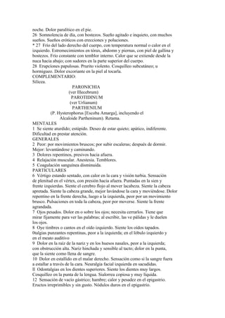 noche. Dolor paralítico en el pie.
26 Somnolencia de día, con bostezos. Sueño agitado e inquieto, con muchos
sueños. Sueños eróticos con erecciones y poluciones.
* 27 Frío del lado derecho del cuerpo, con temperatura normal o calor en el
izquierdo. Estremecimientos en tórax, abdomn y piernas, con piel de gallina y
bostezos. Frío constante con temblor interno. Calor que se extiende desde la
nuca hacia abajo; con sudores en la parte superior del cuerpo.
28 Erupcíones papulosas. Prurito violento. Cosquilleo subcutáneo; u
hormigueo. Dolor excoriante en la piel al tocarla.
COMPLEMENTARIO:
Silicea.
PARONICHIA
(ver Illecebrum)
PAROTIDINUM
(ver Urlianum)
PARTHENIUM
(P. Hysterophorus [Escoba Amarga], incluyendo el
Alcaloide Partheninum). Retama.
MENTALES
1 Se siente aturdido; estúpido. Deseo de estar quieto; apático, indiferente.
Dificultad en prestar atención.
GENERALES
2 Peor: por movimientos bruscos; por subir escaleras; después de dormir.
Mejor: levantándose y caminando.
3 Dolores repentinos, presivos hacia afuera.
4 Relajación muscular. Anestesia. Temblores.
5 Coagulación sanguínea disminuida.
PARTICULARES
6 Vértigo estando sentado, con calor en la cara y visión turbia. Sensación
de plenitud en el vértex, con presión hacia afuera. Puntadas en la sien y
frente izquierdas. Siente el cerebro flojo al mover lacabeza. Siente la cabeza
apretada. Siente la cabeza grande, mejor lavándose la cara y moviéndose. Dolor
repentino en la frente derecha, luego a la izquierda, peor por un movimiento
brusco. Pulsaciones en toda la cabeza, peor por moverse. Siente la frente
agrandada.
7 Ojos pesados. Dolor en o sobre los ojos; necesita cerrarlos. Tiene que
mirar fijamente para ver las palabras; al escribir, las ve pálidas y le duelen
los ojos.
8 Oye timbres o cantos en el oído izquierdo. Siente los oídos tapados.
0talgias punzantes repentinas, peor a la izquierda; en el lóbulo izquierdo y
en el meato auditivo
9 Dolor en la raíz de la nariz y en los huesos nasales, peor a la izquierda;
con obstrucción alta. Nariz hinchada y sensible al tacto; dolor en la punta,
que la siente como llena de sangre.
10 Dolor en estallido en el malar derecho. Sensación como si la sangre fuera
a estallar a través de la cara. Neuralgia facial izquierda en sacudidas.
ll Odontalgias en los dientes superiores. Siente los dientes muy largos.
Cosquilleo en la punta de la lengua. Sialorrea copiosa y muy líquida.
12 Sensación de vacío gástrico; hambre; calor y pesadez en el epigastrio.
Eructos irreprimibles y sin gusto. Nódulos duros en el epigastrio.
 