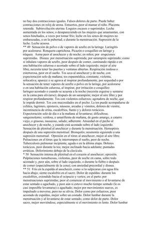 no hay dos contracciones iguales. Falsos dolores de parto. Puede haber
contracciones en reloj de arena. Entuertos, peor al mamar el niño. Placenta
retenida. Subinvolución uterina. Loquios escasos o suprimidos. Leche
aumentada en los senos; o desapareciendo en las mujeres que amamantan, con
senos hinchados, a veces por tomar frío; leche en los senos de mujeres no
embarazadas, o en la pubertad, o durante la menstruación. Supresión de la
leche. Leche acuosa.
** 49 Sensación de polvo o de vapores de azufre en la laringe. Laringítís
por acalorarse. Ronquera caprichosa. Picazón o cosquilleo en laringe y
tráquea. Asma peor al anochecer y de noche; en niños; por erupciones
suprimidas. Disnea: por menstruación suprimida; por sarampión suprimido; como
si inhalara vapores de azufre, peor después de comer, caminando rápido o en
una habitación calurosa o acostado sobre el lado izquierdo; mejor al aire
libre, necesita tener las puertas y ventanas abiertas. Respiración ruidosa o
estertorosa, peor en el sueño. Tos seca al anochecer y de noche, con
expectoración solo de mañana; tos espasmódica, constante, violenta,
solocativa; aparece o se agrava al inspirar profundamente, por sequedad o por
la sensación de tener vapores de azufre o polvo en la laringe, por acalorarse
o en una habitación calurosa, al inspirar, por irritación o cosquilleo
laríngeo acostado o cuando se acuesta a la noche (necesita erguirse y sentarse
en la cama para aliviarse); después de un sarampión; mejor al aire libre y por
respirar profundamente. Tos con violentos esfuerzos; agotadora de noche, que
le impide dormir. Tos con mucosidades en el pecho. La tos puede acompañarse de
cefalea, lagrimeo, epistaxis, náuseas, arcadas y vómitos, dolores de vientre,
incontinencia de orína, escalofríos, llanto y y dolores torácicos.
Expectoración solo de día o a la mañana al levantarse; dificultosa;
sanguinolento; verdosa, o amarillenta de mañana, de gusto amargo, a catarro
viejo, o grasoso, nauseoso, salado; adherente. Ansiedad en el pecho al
anochecer y de noche, y cuando está acostado sobre el lado izquierdo.
Sensación de plenitud al anochecer y durante la menstruación. Hemoptisis
después de una supresión menstrual. Bronquitis; neumonía siguiendo a una
supresión menstrual. Opresión en el tórax al anochecer, mejor al aire libre.
Pulsaciones en el tórax que le interrumpen el sueño, peor de noche.
Tuberculosís pulmonar incipiente, aguda o en la última etapa. Dolores
torácicos, peor durante la tos; mejor inclinado hacia adelante; puntadas
erráticas. Dolorimiento debajo de la clavícula.
* 50 Sensación intensa de plenitud en el corazón al anochecer; opresión.
Palpitaciones tumultuosas, violentas, peor de noche en cama, sobre todo
acostado y, peor aún, sobre el lado izquierdo, o durante la fiebre o después
de comer (especialmente de la cena); con ansiedad precordial y disnea.
** 51 Frío en la espalda al anochecer, como si lo salpicaran con agua fría
hacia abajo; siente escalofrío en el sacro. Dolor de espaldas: durante los
escalofríos, extendido hacia el ocipucio y vertex; en el parto; por
menstruaciones suprimidas; peor al comenzar el movimiento o al levantarse de
estar sentado o agachado, y peor aún si estuvo mucho tiempo sentado (le es
casi imposible levantarse) o agachado; mejor por movimientos suaves, es
impulsado a moverse, pero no se alivia. Dolor como por esfuerzos, peor
acostado de espaldas, mejor sobre un costado. Dolor lumbar durante la
menstruación y al levantarse de estar sentado, como dolor de parto. Dolor
sacro, mejor moviéndose, especialmente si el movimiento es lento. Dolor lumbar
 