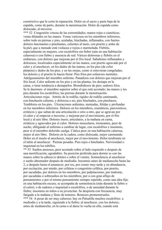 constrictivo que le corta la reparación. Dolor en el sacro y parte baja de la
espalda, como de parto, durante la menstruación. Dolor de espalda como
dislocado, al moverse.
*** 52 Congestión venosa de las extremidades; manos rojas o cianótícas;
venas dilatados en las manos. Venas varicosas en los miembros inferiores,
sobre todo en piernas y pies, azuladas, hinchadas, inflamados, con fuertes
dolores lancinantes o pinchantes, calientes al tacto, con prurito y ardor de
la piel, que a menudo está violacea o rojiza o marmolada. Flebitís,
especialmente en mujeres, con escalofríos sin fiebre (aún en una habitación
calurosa) o con fiebre y ausencia de sed. Várices dolorosas y flebitis en el
embarazo, con dolores que mejoran por el frío local. Sabañones inflamados y
dolorosos, localizados especialmente en las manos, con prurito agravado por el
calor y al anochecer, en los dedos de las manos, en los pies (de color
púrpura) y dedos de los pies, y en las orejas, como si estuvieran congeladas;
los dolores y el prurito lo hacen llorar. Pies fríos por esfuerzos mentales.
Adelgazamiento del miembro enfermo. Panadizos con dolores que mejoran por el
frío local. Calor ardiente en los pies y en las plantas, los destapa en la
cama, o tiene tendencia a destaparlos. Bromhidrosis de pies; sudores fríos.
Se le duermen: el miembro superior sobre el que está acostado; las manos y los
pies durante los escalofríos; las piernas durante la menstruación.
Articulaciones rojas. Artritis de la rodilla; rigidez de rodilla caminando,
con hinchazón caliente, y dolorosa o no; pies hinchados, con pinchazos.
Temblores en los pies. Ulceraciones ardientes, moteadas, fétidas y profundas
en los miembros inferiores. Dolores en los miembros, reumáticos, paroxísticos,
erráticos y que saltan de una articulación o sitio a otro, que se agravan por
el calor y al empezar a moverse, y mejoran por el movimiento, por el frío
local y al aire libre. Dolores óseos; articulares, a la mañana en cama,
erráticos y agravados por el calor. Dolores musculares, tironeantes, peor de
noche, obligando al enfermo a cambiar de lugar, con escalofríos e insomnio,
peor si el miembro dolorido cuelga. Ciática peor en una habitación calurosa,
mejor al aire libre. Dolores en la cadera, como dislocada, mejor caminando.
Dolor en el muslo al anochecer, mejor por el movimiento. Dolor terebrante en
el talón al anochecer. Piernas pesadas. Pies rojos e hinchados. Nerviosidad o
inquietud en los tobillos.
** 53 Sueños ansiosos, peor acostado sobre el lado izquierdo o después de
una mortificación; agradables. Su posición preferida para dormir es con las
manos sobre la cabeza (o detrás) o sobre el vientre. Somnolencia al anochecer
o sueño abrumador después de mediodía. Insomnio antes de medianoche hasta las
2, o después hasta el amanecer, por tos, por comer muy tarde y en abundancia,
por excitación, por miedo, por cefaleas o congestión cefálica, por prurito,
por sacudidas, por dolores en los miembros, por palpitaciones, por malestar,
por sacudidas o sobresaltos en los miembros; por o con gran aflujo de
pensamientos o por el mismo pensamiento siempre repetido, como una idea fija;
en una habitación oscura; se acompaña de somnolencia (más durante la fiebre o
el calor), o de sudores o inquietud o escalofríos, o de ansiedad durante la
fiebre; insomnio en niños o en jovencitas. Se despierta con frecuencia; muy
fatigado a la mañana y lleno de temores. Bostezos premenstruales.
*** 54 A pesar de ser muy caluroso, hay en Pulsatilla muchos escalofríos: a
mediodía y a la tarde, siguiendo a la fiebre; al anochecer, con los dolores;
antes de medianoche; en la cama o al darse la vuelta en ella; cuando está
 