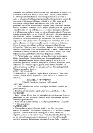 acalorado; antes y durante la menstruación; con los dolores o de un solo lado
o en sitios aislados o en placas; a las 13 o a las 16 horas; con los sudores;
no está mejor en una habitación calurosa ni por el calor de la estufa, el
calor se le hace intolerable; peor por comer alimentos calientes o después de
moverse o al salir de una habitación caldeada al aire frío; mejor por el
movimiento o al aire libre o haciendo ejercicios al aire libre. En el
paludismo, escalofríos de periodicidad irregular y muy cambiante, cotidiana,
terciana o cuartana. Fiebre sin sed: de mañana en cama; a las 14, seguida de
escalofríos a las 16; a la tarde después de acostarse; al anochecer al entrar
a la habitación; de noche en cama, con intolerable calor ardiente. Paroxismos
muy variables de, fiebre, no hay dos iguales, irregulares, incrementándose en
severidad; con chuchos, con sudores, con calor seco al anochecer y venas
distendidas, con manos ardientes que buscan sitios fríos; con escalofríos
seguidos de calor y luego sudor o calor seguido de escalofríos; peor en un
cuarto caluroso o por abrigo, mejor lavándose; con deseos de destaparse.
Fiebre de un solo lado del cuerpo. Fiebre intensa con delirio. Fiebres
inflmatorias. Fiebre puerperal. Sarampión. Sudores: a la mañana después de
la fiebre o durmiendo; al anochecer durando toda la noche, con locuacidad, o
durmiendo o durante el dormitar; en zonas aisladas o de un solo lado, sobre
todo el izquierdo; en la habitación; mejor después de despertar.
* 55 Piel agrietada; seca y caliente. Varicela. Erupciones con secreción
blanca o amarillenta. Prurito ardiente, peor después del rascado, o no se
alivia; peor por el calor de la cama, al anochecer y de noche. Ulceras
quemantes, profundas, fistulosas, pruriginosas, dolorosas, hinchadas, tensas,
induradas; con secreción copiosa, pútrida, amarillenta o purulenta; los
dolores mejoran al aire frío o por aplicaciones frías. Acné en la pubertad.
Urticaria por cerdo o fiambres.
COMPLEMENTARIOS:
Kali Muríaticum Lycopodium Sepia Natrum Muriaticum Tuberculinas
Sulphur Iodatum Sílícea Sulphiuric Acidum. Silicea es el "crónico" de
Pulsatilla.
PULSATILLA NUTTALIANA
(Pulsatilla Americana. Anemone Ludoviciana)
MENTALES
* 1 Triste, deprimida, con eructos. Nostalgias, desaliento. Aturdido, sin
ganas de trabajar.
2 Irritable; con movimientos rápidos, nerviosos. Ansiedad; de noche.
GENERALES
3 Peor: viniendo del aire libre a la habitación; después de comer; de noche;
por el calor; por leer; al caminar; al orinar. Mejor: caminando al aire libre;
frotándose; por el rascado.
4 Gran debilidad; al levantarse y al anochecer; con temblores. Languidez.
* 5 Dolores erráticos.
PARTICULARES
6 Mareos al entrar a una habitación, desde el aire libre; repentinos,
después de mediodía. Cefalea frontal al despertar, o a la mañana, mejor por
ejercicios. Dolores erráticos en cabeza y pies. Cefalea sobre el ojo
izquierdo, como si le clavaran un clavo; sobre el ojo derecho, de tarde, peor
en una habitación calurosa, mejor caminando al aire libre. Dolor que le
atraviesa las sienes. Pulsaciones o latidos en el vertex. Calor y plenitud en
 