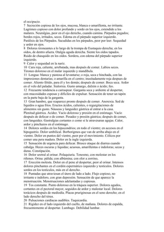 el occipucio.
7 Secreción copiosa de los ojos, mucosa, blanca o amarillenta, no irritante.
Lagrimeo copioso con dolor profundo y sordo en los ojos, extendido a los
malares. Neuralgias, peor en el ojo derecho, cuando camina. Párpados pegados;
bordes rojos, irrítados, secos. Edema en el párpado superior izquierdo.
Parálisis de los Párpados. Sacudidas en los párpados, peor por leer. Sequedad
y ardor en ojos.
8 Dolores tironeantes a lo largo de la trompa de Eustaquio derecha; en los
oídos, de dentro afuera. Otalgia aguda derecha. Siente los oídos tapados.
Ruido de chasquido en los oídos. Sordera, con edema del párpado superior
izquierdo.
9 Calor y sequedad en la nariz.
10 Cara roja, caliente, arrebatada, mas después de comer. Labios secos.
Tironeo doloroso en el malar izquierdo y mandíbula.
11 Lengua: blanca y pastosa al levantarse; o roja, seca e hinchada, con las
impresiones dentarias; o amarilla en el centro; inusitadamente roja despues de
comer. Aliento fétído, para él y los demás; después de comer. Boca seca. Ardor
en el velo del paladar. Sialorrea. Gusto amargo, dulzón o ácido; feo.
12 Frecuente tendencia a carraspear. Garganta seca y ardiente al despertar,
con mucosidades espesas y difíciles de expulsar. Sensación de tener un tapón
en la parte baja de la garganta.
13 Gran hambre, que reaparece pronto después de comer. Anorexia. Sed de
líquidos o agua fríos. Eructos ácidos, calientes, o regurgitaciones de
alimentos sin gusto. Náuseas y languidez gástrica al entrar a la casa.
Plenitud gástrica. Acidez. Vacío doloroso y presión en el estómago. Vacío
después de defecar o de comer. Pesadez y presión gástrica; después de comer,
con languidez. Gastralgias cortantes o como si le atravesaran agujas. Calor,
ardor y pinchazos en el estómago.
14 Dolores sordos en los hipocondrios; en todo el vientre; en accesos en el
hipogastrio. Dolor umbilical. Borborigmos que van de arriba abajo en el
vientre. Dolor en puntos del vientre, peor por el movimiento. Cólicos por
comer una pera madura. Dolor en la ingle izquierda.
15 Sensación de urgencia para defecar. Brusco ataque de diarrea cuando
cabalga. Heces oscuras y líquidas; acuosas, amarillentas e indoloras; secas y
duras. Constipación.
16 Dolor uretral al orinar. Polaquiuria. Tenesmo, con molestar en los
riñones. Orina: pálida; con albúmina; con olor a zorrino,
17 Erección molesta. Dolor en el pene al despertar, peor al orinar. Intensos
dolores pínchantes en el cordón espermático izquierdo y testículos. Dolores
sordos en los testículos, más en el derecho.
18 Puntadas que atraviesan el útero de lado a lado. Flujo copioso, no
irritante e indoloro, con gran depresión. Sensación de que aparece la
menstruación. Menstruaciones adelantadas y copiosas.
19 Tos constante. Punto doloroso en la tráquea superior. Dolores agudos,
cortantes en el pectoral mayor, seguidos de ardor y malestar local. Dolores
torácicos después de mediodía. Placas pruriginosas en el seno derecho; en el
lado derecho del tórax.
20 Pulsaciones cardíacas audibles. Taquicardia.
21 Rigidez en el lado izquierdo del cuello, de mañana. Dolores de espalda,
frecuentemente al despertar. Lumbago. Debilidad lumbar.
 