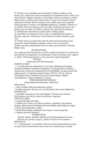 22 Dolores en los miembros que lo despiertan. Dolores erráticos en las
manos, pies y dedos de los pies. Reumatismo en el hombro derecho. Dolor en el
brazo derecho. Rigidez muscular y en los dedos. Dolores en muñecas y dedos.
Manos secas y calientes todo el día. Ciática. Tironeo en el músculo sartorio
izquierdo al caminar. Dolor reumático en las rodillas, peor en la izquierda.
Piernas pesadas al caminar, con debilidad temblorosa. Calambres. Dolores en
los tobillos. Pies muy inquietos, peor de noche. Erupción rojooscura y con
prurito, peor de noche, en tobillos y piernas. Pies muy fríos al anochecer.
23 Somnoliento. Insomnio por comer mucho. Sueño inquieto.
24 Escalofrios con bostezos. Fiebre, calor, con debilidad; piel caliente y
fláccida, mejor por viento fresco. Cara caliente con manos calientes y pies
fríos.
25 Prurito intenso en toda la piel, peor de noche antes de acostarse, peor
al aire frío, mejor frotándose; reaparece varias veces en el invierno.
Granitos que pican intensamente, peor de noche y por acalorarse. Eritemas.
Rashes rojos.
PUTRESCINUM
Fue creado por Paul Chavannon en 195Z3, cuando en Francia no se autorizó la
prescripción de Pyrogenium. Las indicaciones serían las mismas, pero, según 0.
A. Julian, "Putrescinum parece a veces más activo que Pyrogenium".
PYRARA
(Grasa de un Pez del Amazonas)
PARTICULARES
* 1 Su indicación más importante es en la lepra, donde parecen haberse
obtenido resultados sumamente alentadores, con desaparición de nódulos y
ulceraciones y hasta con recuperación de la sensibilidad, con gran mejoría del
estado general; se utilizaron potencias bajas (3ªX trit., 5ªX trit., hasta la
30ª) durante meses. También se ha usado en tuberculides, sifilides,
eselerodermias, vitiligo, elefantiasis y várices.
PYRETHRUM PARTHENIUM
(Chrysanthemum Parthenium Matricaria)
MENTALES
1 Muy excitado, habla incesantemente; delirio.
2 Estado estuporeso del que se lo saca fácilmente, pero recae rápidamente.
GENERALES
3 Sacudidas musculares en las extremidades. Violentas convulsiones.
Movimientos convulsivos como los del tétano. Inquietud.
PARTICULARES
4 Lengua dolorida, lastimada.
5 Diarrea a las 5 horas, con dolores; profusa y agotadora, con tenesmo;
después, deposiciones involuntarias de mucosidades algo teñidas de sangre.
6 Pulso muy taquicárdico y débil.
7 Reumátismo antiguo subagudo en las manos y huesos pequeños.
8 Sudores nocturnos profusos.
PYROGENIUM
(Pirexin. Sepsin. Producto obtenido por la descomposición de carne
flaca de vaca, picada, en agua, y puesta al sol dos o tres semanas)
MENTALES
** 1 Alucinaciones: vé un hombre al pie de la cama (especialmente al cerrar
los ojos); tiene la sensación de que es muy rico; le parece que su cuerpo
 