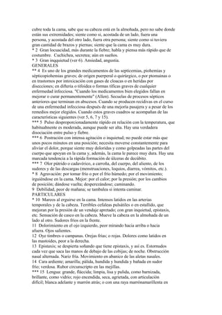 cubre toda la cama, sabe que su cabeza está en la almohada, pero no sabe donde
están sus extremidades; siente como si, acostada de un lado, fuera una
persona, y acostada del otro lado, fuera otra persona; siente como si tuviera
gran cantidad de brazos y piernas; siente que la cama es muy dura.
* 2 Gran locuacidad, más durante la fiebre; habla y piensa más rápido que de
costumbre. Cuchichea, secretea; aún en sueños.
* 3 Gran inqquietud (ver 6). Ansiedad, angustia.
GENERALES
** 4 Es uno de los grandes medicamentos de las septicemias, piohemias y
sépticopiohemias graves; de origen puerperal o quirúrgico, o por ptomainas o
en trastornos por intoxicación con gases de cloacas o en heridas por
disecciones; en difteria o tifoidea o formas tíficas graves de cualquier
enfermedad infecciosa. "Cuando los medicamentos bien elegidos fallan en
mejorar o curar permanentemente" (Allen). Secuelas de procesos sépticos
anteriores que terminan en abscesos. Cuando se producen recidivas en el curso
de una enfermedad infecciosa después de una mejoría pasajera y a pesar de los
remedios mejor elegidos. Cuando estos graves cuadros se acompañan de las
características siguientes (ver 5, 6, 7 y 15).
*** 5 Pulso desproporcionadamente rápido en relación con la temperatura, que
habituahnente es moderada, aunque puede ser alta. Hay una verdadera
disociación entre pulso y fiebre.
*** 6 Postración con intensa agitación o inquietud; no puede estar más que
unos pocos minutos en una posición; necesita moverse constantemente para
alivíar el dolor, porque siente muy doloridas y como golpeadas las partes del
cuerpo que apoyan en la cama y, además, la cama le parece muy dura. Hay una
marcada tendencia a la rápida formación de úlceras de decúbito.
*** 7 Olor pútrido o cadavérico, a carroña, del cuerpo, del aliento, de los
sudores y de las descargas (menstruaciones, loquios, diarrea, vómitos, etc.).
* 8 Agravación: por tomar frío o por el frío húmedo; por el movimiento;
irguiéndose en la cama. Mejor: por el calor; por la presión; por los cambios
de posición; dándose vuelta; desperezándose; caminando.
9 Debílidad, peor de mañana; se tambalea si intenta caminar.
PARTICULARES
* 10 Mareos al erguirse en la cama. Intensos latidos en las arterias
temporales y de la cabeza. Terribles cefaleas pulsátiles o en estallido, que
mejoran por la presión de un vendaje apretado; con gran inquietud, epistaxis,
etc. Sensación de casco en la cabeza. Mueve la cabeza en la almohada de un
lado al otro. Sudores fríos en la frente.
11 Dolorimiento en el ojo izquierdo, peor mirando hacia arriba o hacia
afuera. Ojos salientes.
12 Oye timbres o campanas. Orejas frías; o rojas. Dolores como latidos en
las mastoides, peor a la derecha.
13 Epistaxis; se despierta soñando que tiene epistaxís, y así es. Estornudos
cada vez que saca las manos de debajo de las cobijas; de noche. Obstrucción
nasal alternada. Nariz fría. Movimiento en abanico de las aletas nasales.
14 Cara ardiente; amarilla; pálida, hundida y hundida y bañada en sudor
frío; verdosa. Rubor circunscripto en las mejillas.
*** 15 Lengua: grande, fláccida; limpia, lisa y pulida, como barnizada,
brillante, como vidrio; rojo encendida, seca, agrietada, con articulación
difícil; blanca adelante y marrón atrás; o con una raya marrónamarillenta en
 