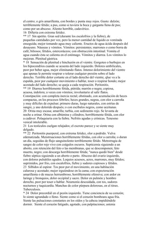 el centro; o gris amarillenta, con bordes y punta muy rojos. Gusto: dulzón;
terriblemente fétido; a pus, como si tuviera la boca y garganta llena de pus;
como por un absceso. Aliento horrible, cadavérico.
16 Difteria con extrema fetidez.
** 17 Sin apetito. Gran sed (durante los escalofríos y la fiebre), de
pequeñas cantidades por vez, pero la menor cantidad de líquido es vomitada
enseguida; mejor tomando agua muy caliente. Eructos de agua ácida después del
desayuno. Náuseas y vómitos. Vómitos: persistentes; marrones o como borra de
café; biliosos; fétidos, estercoráceos; con obstrucción intestinal. Vomita el
agua cuando ésta se calienta en el estómago. Vómitos y diarrea. Los vómitos lo
mejoran. Plenitud gástrica.
* 18 Sensación de plenitud e hinchazón en el vientre. Gorgoteo o burbujeo en
los hipocondrios cuando se acuesta del lado izquierdo. Dolores umbilicales,
peor por beber agua, mejor eliminando flatos. Intenso dolorimiento del vientre
que apenas le permite respirar o tolerar cualquier presión sobre el lado
derecho. Terrible dolor cortante en el lado derecho del vientre, qlue va a la
espalda, peor por cualquier movimiento o hablar, toser o respirar hondo; mejor
acostado del lado derecho; se queja a cada respiración. Peritonitis.
** 19 Diarrea horriblemente fétida, pútrida; marrón o negra; copiosa,
acuosa, indolora; a veces con vómitos; involuntario al salir flatos.
Constipacíón: con completa inercia rectal; obstinado, con acumulación de heces
compactas, en los procesos febriles; heces grandes, negras, con olor a carroña
y muy difíciles de expulsar; primero duras, luego naturales, con estrías de
sangre, y ano dolorido después; o con escíbalos negros, como aceitunas.
20 Orina muy escasa; amarilla; turbia, con sedimento rojo. Se levanta de
noche a orinar. Orina con albúmina y cilindros; horriblemente fétida, con olor
a cadáver. Polaquiuria con la fiebre. Nefritis agudas y crónicas. Tenesmo
vesical intolerable.
21 Los testículos cuelgan relajados; el escroto parece y se siente muy
delgado.
** 22 Peritonitis puerperal, con extrema fetidez, olor a podrido. Vulva
edematizada. Menstruaciones horriblemente fétidas, con olor a carroña; o duran
un día, seguidas de flujo sanguinolento terriblemente fétido. Metrorragia de
sangre de color rojo vivo con coágulos oscuros. Septicemia siguiendo a un
aborto, con retención del feto o las membranas, que se descomponen; feto
muerto, negro; con descarga horriblemente fétida; "nunca quedó bien" desde
fiebre séptica siguiendo a un aborto o parto. Absceso del ovario izquierdo,
con dolores pulsátiles agudos. Loquios acuosos, acres, marrones, muy fétidos;
suprimidos, por frio, con escalofríos, fiebre y sudores copiosos y fétídos.
23 Silbidos al espirar. Tos peor por el movimiento, en una habitación
calurosa y acostado; mejor irguiéndose en la cama; con expectoración
amarillenta o de mucus herrumbroso, horriblemente ofensiva; con ardor en
laringe y bronquios, dolor occipital y sacro. Dolor en pulmón y hombro
derecho, peor por toser o hablar. Neumonía descuidada, con tos, sudores
nocturnos y taquicardia. Manchas de color púrpura dolorosas, en el tórax.
Tuberculosis.
* 24 Dolor precordiál en el pezón izquierdo. Tiene conciencia de su corazón;
lo siente agrandado o lleno. Siente como si el corazón bombeara agua fría.
Siente las pulsaciones constantes en los oídos y la cabeza impidiéndole
dormir. Siente el corazón fatigado, agotado, con palpitaciones; astenia
 