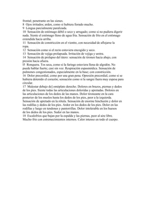 frontal; penetrante en las sienes.
8 Ojos irritados; arden, como si hubiera llorado mucho.
9 Lengua parcialmente paralizada.
10 Sensación de estómago débil o seco y arrugado; como si no pudiera digerir
nada. Siente el estómago lleno de agua fria. Sensación de frío en el estómago
extendida hacia arriba.
11 Sensación de constricción en el vientre, con necesidad de aflojarse la
ropa.
12 Sensación como si el recto estuviera encogido y seco.
13 Sensación de vejiga prolapsada. Irritación de vejiga y uretra.
14 Sensación de prolapso del útero: sensación de tironeo hacia abajo, con
presión hacia afuera.
l5 Ronquera. Tos seca, como si la faringe estuviera llena de algodón. No
puede hablar fuerte; casi sin voz. Respiración espasmódica. Sensación de
pulmones congestionados, especialmente en la base; con constricción.
16 Dolor precordial, como por una gran pena. Opresión precordial, como si se
hubiera detenido el corazón; sensación como si la sangre fuera muy espesa para
circular.
17 Malestar debajo de] omóplato derecho. Dolores en brazos, piernas y dedos
de los pies. Siente todas las articulaciones doloridas y apretadas. Dolores en
las articulaciones de los dedos de las manos. Dolor tironeante en la cara
posterior de los muslos hasta los dedos de los pies, peor a la izquierda.
Sensación de apretado en la rótula. Sensación de enorme hinchazón y dolor en
las rodillas y dedos de los pies. Ardor en los dedos de los pies. Dolor en las
rodillas y luego en tendones y pantorrillas. Dolor intolerable en los huesos
de los dedos de los pies. Sudor en las manos.
18 Escalofríos que bajan por la espalda y las piernas, peor al aire libre.
Mucho frío con estremecimientos internos. Calor intenso en todo el cuerpo.
 
