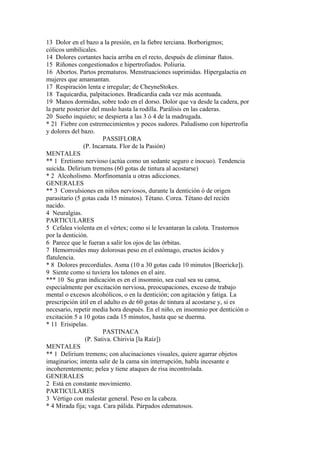 13 Dolor en el bazo a la presión, en la fiebre terciana. Borborigmos;
cólicos umbilicales.
14 Dolores cortantes hacia arriba en el recto, después de eliminar flatos.
15 Riñones congestionados e hipertrofiados. Poliuria.
16 Abortos. Partos prematuros. Menstruaciones suprimidas. Hipergalactia en
mujeres que amamantan.
17 Respiración lenta e irregular; de CheyneStokes.
18 Taquicardia, palpitaciones. Bradicardia cada vez más acentuada.
19 Manos dormidas, sobre todo en el dorso. Dolor que va desde la cadera, por
la parte posterior del muslo hasta la rodilla. Parálisis en las caderas.
20 Sueño inquieto; se despierta a las 3 ó 4 de la madrugada.
* 21 Fiebre con estremecimientos y pocos sudores. Paludismo con hipertrofia
y dolores del bazo.
PASSIFLORA
(P. Incarnata. Flor de la Pasión)
MENTALES
** 1 Eretismo nervioso (actúa como un sedante seguro e ínocuo). Tendencia
suicida. Delirium tremens (60 gotas de tintura al acostarse)
* 2 Alcoholismo. Morfinomanía u otras adicciones.
GENERALES
** 3 Convulsiones en niños nerviosos, durante la dentición ó de origen
parasitario (5 gotas cada 15 minutos). Tétano. Corea. Tétano del recién
nacido.
4 Neuralgias.
PARTICULARES
5 Cefalea violenta en el vértex; como si le levantaran la calota. Trastornos
por la dentición.
6 Parece que le fueran a salir los ojos de las órbitas.
7 Hemorroides muy dolorosas peso en el estómago, eructos ácidos y
flatulencia.
* 8 Dolores precordiales. Asma (10 a 30 gotas cada 10 minutos [Boericke]).
9 Siente como si tuviera los talones en el aire.
*** 10 Su gran indicación es en el insomnio, sea cual sea su cansa,
especialmente por excitación nerviosa, preocupaciones, exceso de trabajo
mental o excesos alcohólicos, o en la dentición; con agitación y fatiga. La
prescripción útil en el adulto es de 60 gotas de tintura al acostarse y, si es
necesario, repetir media hora después. En el niño, en insomnio por dentición o
excitación 5 a 10 gotas cada 15 minutos, hasta que se duerma.
* 11 Erisipelas.
PASTINACA
(P. Sativa. Chirivia [la Raíz])
MENTALES
** 1 Delirium tremens; con alucinaciones visuales, quiere agarrar objetos
imaginarios; intenta salir de la cama sin interrupción, habla incesante e
incoherentemente; pelea y tiene ataques de risa incontrolada.
GENERALES
2 Está en constante movimiento.
PARTICULARES
3 Vértigo con malestar general. Peso en la cabeza.
* 4 Mirada fija; vaga. Cara pálida. Párpados edematosos.
 