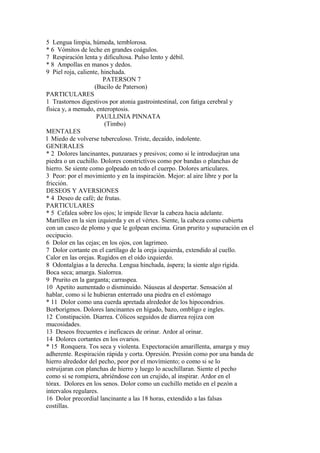 5 Lengua limpia, húmeda, temblorosa.
* 6 Vómitos de leche en grandes coágulos.
7 Respiración lenta y dificultosa. Pulso lento y débil.
* 8 Ampollas en manos y dedos.
9 Piel roja, caliente, hinchada.
PATERSON 7
(Bacilo de Paterson)
PARTICULARES
1 Trastornos digestivos por atonia gastrointestinal, con fatiga cerebral y
física y, a menudo, enteroptosis.
PAULLINIA PINNATA
(Timbo)
MENTALES
l Miedo de volverse tuberculoso. Triste, decaído, indolente.
GENERALES
* 2 Dolores lancinantes, punzaraes y presivos; como si le introduejran una
piedra o un cuchillo. Dolores constrictívos como por bandas o planchas de
hierro. Se siente como golpeado en todo el cuerpo. Dolores articulares.
3 Peor: por el movimiento y en la inspiración. Mejor: al aire libre y por la
fricción.
DESEOS Y AVERSIONES
* 4 Deseo de café; de frutas.
PARTICULARES
* 5 Cefalea sobre los ojos; le impide llevar la cabeza hacia adelante.
Martilleo en la sien izquierda y en el vértex. Siente, la cabeza como cubierta
con un casco de plomo y que le golpean encima. Gran prurito y supuración en el
occipucio.
6 Dolor en las cejas; en los ojos, con lagrimeo.
7 Dolor cortante en el cartílago de la oreja izquierda, extendido al cuello.
Calor en las orejas. Rugidos en el oído izquierdo.
8 Odontalgias a la derecha. Lengua hinchada, áspera; la siente algo rígida.
Boca seca; amarga. Sialorrea.
9 Prurito en la garganta; carraspea.
10 Apetito aumentado o disminuido. Náuseas al despertar. Sensación al
hablar, como si le hubieran enterrado una piedra en el estómago
* 11 Dolor como una cuerda apretada alrededor de los hipocondrios.
Borborigmos. Dolores lancinantes en hígado, bazo, ombligo e ingles.
12 Constipación. Diarrea. Cólicos seguidos de diarrea rojiza con
mucosidades.
13 Deseos frecuentes e ineficaces de orinar. Ardor al orinar.
14 Dolores cortantes en los ovarios.
* 15 Ronquera. Tos seca y violenta. Expectoración amarillenta, amarga y muy
adherente. Respiración rápida y corta. Opresión. Presión como por una banda de
hierro alrededor del pecho, peor por el movímiento; o como si se lo
estruijaran con planchas de hierro y luego lo acuchillaran. Siente el pecho
como si se rompiera, abriéndose con un crujido, al inspirar. Ardor en el
tórax. Dolores en los senos. Dolor como un cuchillo metido en el pezón a
intervalos regulares.
16 Dolor precordial lancinante a las 18 horas, extendido a las falsas
costillas.
 