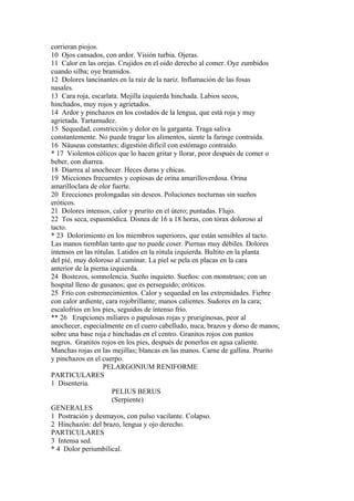 corrieran piojos.
10 Ojos cansados, con ardor. Visión turbia. Ojeras.
11 Calor en las orejas. Crujidos en el oido derecho al comer. Oye zumbidos
cuando silba; oye bramidos.
12 Dolores lancinantes en la raíz de la nariz. Inflamación de las fosas
nasales.
13 Cara roja, escarlata. Mejilla izquierda hinchada. Labios secos,
hinchados, muy rojos y agrietados.
14 Ardor y pinchazos en los costados de la lengua, que está roja y muy
agrietada. Tartamudez.
15 Sequedad, constricción y dolor en la garganta. Traga saliva
constantemente. No puede tragar los alimentos, siente la faringe contraída.
16 Náuseas constantes; digestión difícil con estómago contraído.
* 17 Violentos cólicos que lo hacen gritar y llorar, peor después de comer o
beber, con diarrea.
18 Diarrea al anochecer. Heces duras y chicas.
19 Micciones frecuentes y copiosas de orina amarilloverdosa. Orina
amarilloclara de olor fuerte.
20 Erecciones prolongadas sin deseos. Poluciones nocturnas sin sueños
eróticos.
21 Dolores intensos, calor y prurito en el útero; puntadas. Flujo.
22 Tos seca, espasmódica. Disnea de 16 a 18 horas, con tórax doloroso al
tacto.
* 23 Dolorimiento en los miembros superiores, que están sensibles al tacto.
Las manos tiemblan tanto que no puede coser. Piernas muy débiles. Dolores
intensos en las rótulas. Latidos en la rótula izquierda. Bultito en la planta
del pié, muy doloroso al caminar. La piel se pela en placas en la cara
anterior de la pierna izquierda.
24 Bostezos, somnolencia. Sueño inquieto. Sueños: con monstruos; con un
hospital lleno de gusanos; que es perseguido; eróticos.
25 Frío con estremecimientos. Calor y sequedad en las extremidades. Fiebre
con calor ardiente, cara rojobrillante; manos calientes. Sudores en la cara;
escalofríos en los pies, seguidos de intenso frío.
** 26 Erupciones miliares o papulosas rojas y pruriginosas, peor al
anochecer, especialmente en el cuero cabelludo, nuca, brazos y dorso de manos;
sobre una base roja e hinchadas en el centro. Granitos rojos con puntos
negros. Granitos rojos en los pies, después de ponerlos en agua caliente.
Manchas rojas en las mejillas; blancas en las manos. Carne de gallina. Prurito
y pinchazos en el cuerpo.
PELARGONIUM RENIFORME
PARTICULARES
1 Disenteria.
PELIUS BERUS
(Serpiente)
GENERALES
1 Postración y desmayos, con pulso vacilante. Colapso.
2 Hínchazón: del brazo, lengua y ojo derecho.
PARTICULARES
3 Intensa sed.
* 4 Dolor periumbílical.
 
