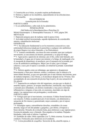 5 Constricci6n en el tórax, no puede respirar profundamente.
6 Dolores y rigidez en los miembros, especialinente en las articulaciones.
7 Piel amarilla.
PELLETIERINUM
(constituyente de la Granada)
PARTICULARES
1 Es un antihelmintico, sobre todo de los platelmintos.
PENICILLINUM
(Sal Sódica de la Benzilpenicilina o Penicilina G)
Michel Guermonprez L Homeopathie Francaise; V 1955; página 268.
MENTALES
1 Depresión psíquica peor de mañana; todo le parece triste.
2 Actividad cerebral incrementada, seguida rápidamente de considerable
astenia y obnubilación intelectual.
GENERALES
*** 3 Su indicación fundamental es en los trastornos consecutivos a una
enfermedad infecciosa tratada por la penicilina o cualquier otro antibiótico
de origen fúngico (ver otros Generales, y los Particulares).
*** 4 Astenia considerable, con deseo de estar acostado; peor por cualquier
movimiento; es una astenia sin horario, pemanente y se queja de fatiga.
** 5 Agravación o aparición de síntomas: por el frío, sobre todo húmedo; por
la humedad y el agua; por el menor movimiento y la fatiga; de madrugada a las
4; enseguida de despertarse; al anochecer, por el cansancio de la jornada; por
el uso de antíbióticos antifúngicos. Mejor: por el calor y por el tiempo
caluroso y seco; por el reposo o acostado; en mitad de la jornada. Lateralidad
derecha.
** 6 Dolores agudos como un relámpago, que aparecen y desaparecen
bruscamente; o bien poco intensos, sordos y continuos; que lo reducen a la
inmovilidad absoluta, ya que son agravados por el más mínimo movimiento; peor
de mañana temprano, a las 4 horas, y al anochecer después de las 18 horas. Son
acompañados de una sensación de picoteo bajo la piel y de una sensación de
frío glacial.
** 7 Supuración en cualquier sitio del organismo, con pus que va desde el
amarillo espeso, gomoso, al seropus amarilloclaro, translúcido, muy líquido,
a menudo poco abundante, con dolores moderados y muy pocos síntomas
inflamatorios o ninguno; el pus está, en ocasiones, mezclado con algo de
sangre. Las supuraciones son prolongadas y recidivantes.
PARTICULARES
* 8 Vértigos peor por el movimiento, con náuseas. Cefalea frontal derecha
con sinusitis. Cefalea occipital peor por el movimiento, con abatimiento y
sensación de frío intenso y generalizado; mejor comiendo y por el reposo
prolongado.
* 9 Neuralgias supra y retroorbitarias derechas, extendidas a la coana
derecha, luego al velo del paladar y garganta y, por último, al trapecio y
brazo derecho. Orzuelos de evolución lenta, poco dolorosos y que supuran poco.
Eczema de párpados seco o húmedo. Ojos pegados a la mañana. Párpados
hinchados, sobre todo el inferior. Lagrimeo.
10 Zumbidos de oídos. Otitis supuradas (ver 7). Otitis externas. Eczema del
conducto. Forúnculos poco dolorosos en el conducto.
* 11 Coriza precedida de cosquilleo. Secreción de día, amarilla espesa, o
 