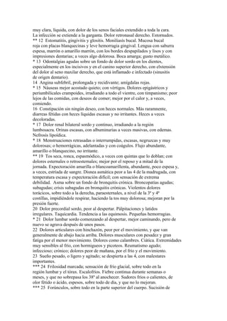 muy clara, líquida, con dolor de los senos faciales extendido a toda la cara.
La infección se extiende a la garganta. Dolor retronasal derecho. Estornudos.
** 12 Estomatitis, gingivitis y glositis. Moniliasís bucal. Mucosa bucal
roja con placas blanquecinas y leve hemorragia gingival. Lengua con saburra
espesa, marrón o amarillo marrón, con los bordes despapilados y lisos y con
impresiones dentarias; a veces algo dolorosa. Boca amarga; gusto metálico.
* 13 Odontalgias agudas sobre un fondo de dolor sordo en los dientes,
especialmente en los incisivos y en el canino superior derecho, con elxtensión
del dolor al seno maxilar derecho, que está inflamado e infectado (sinusitis
de origen dentario).
14 Angina subfebril, prolongada y recidivante; amígdalas rojas.
* 15 Náuseas mejor acostado quieto; con vértigos. Dolores epigástricos y
periumbilicales crampoides, irradiando a todo el vientre, con timpanismo; peor
lejos de las comidas, con deseos de comer; mejor por el calor y, a veces,
comiendo.
16 Constipación sin ningún deseo, con heces normales. Más raramnente,
diarreas fétidas con heces líquidas escasas y no irritantes. Heces a veces
decoloradas.
* 17 Dolor renal bilateral sordo y continuo, irradiando a la región
lumbosacra. Orinas escasas, con albuminurias a veces masivas, con edemas.
Nefrosís lipoídica.
* 18 Menstruaciones retrasadas o interrumpidas, escasas, negruzcas y muy
dolorosas; o hemorrágicas, adelantadas y con coágulos. Flujo abundante,
amarillo o blanquecino, no irritante.
** 19 Tos seca, ronca, espasmódico, a veces con quintas que lo doblan; con
dolores esternales o retroesternales; mejor por el reposo y a mitad de la
jornada. Expectoración amarilla o blancoamarillenta, abundante, poco espesa y,
a veces, estríada de sangre. Disnea asmática peor a las 4 de la madrugada, con
temperatura escasa y expectoración difícil; con sensación de extrema
debilidad. Asma sobre un fondo de bronquitis crónica. Broncopatías agudas;
subagudas; crisis subagudas en bronquitis crónicas. Violentos dolores
torácicos, sobre todo a la derecha, paraesternales, a nivel de la 3ª y 4ª
costillas, impidiéndole respirar, haciendo la tos muy dolorosa; mejoran por la
presión fuerte.
20 Dolor precordial sordo, peor al despertar. Pálpitaciones y latidos
irregulares. Taquícardia. Tendencia a las equimosis. Pequeñas hemorragias.
* 21 Dolor lumbar sordo comenzando al despertar, mejor caminando, pero de
nuevo se agrava después de unos pasos.
22 Dolores articulares con hinchazón, peor por el movimiento, y que van
generalmente de abajo hacia arriba. Dolores musculares con pesadez y gran
fatiga por el menor movimiento. Dolores como calambres. Ciática. Extremidades
muy sensibles al frío, con hormigueos y picoteos. Reumatismo agudo;
infeccioso; crónico; dolores peor de mañana, por el frío y el movimiento.
23 Sueño pesado, o ligero y agitado; se despierta a las 4, con malestares
importantes.
*** 24 Frilosidad marcada; sensación de frío glacial, sobre todo en la
región lumbar y el tórax. Escalofríos. Fiebre continua durante semanas o
meses, y que no sobrepasa los 38º al anochecer. Sudores fríos o calientes, de
olor fétido o ácido, espesos, sobre todo de día, y que no lo mejoran.
*** 25 Forúnculos, sobre todo en la parte superior del cuerpo. Sucisión de
 