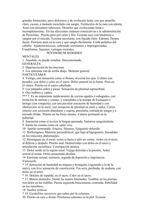 grandes forúnculos, poco dolorosos y de evolución lenta, con pus amarillo
claro, escaso, a menudo mezclado con sangre. Forúnculos de la cara con edema.
Acné con elementos tuberosos. Orzuelos que evolucionan lenta e
incompletamente. En las afecciones cutáneas consecutivas a la administración
de Penicilina. Prurito peor por calor y frío. Eczema seco con tendencia a
sangrar por el rascado. Eczema secretante, con líquido claro. Edemas. Herpes
facial. Psoriasis peor en la cara y que sangra fácilmente. Caída peládica del
cabello. Epidermomicosis, sobretodo secretantes e impetiginizadas.
Condilomas, líquenes; verrugas recientes.
PENTHORUM SEDOIDES
MENTALES
1 Aturdido, no puede estudiar. Descorazonado.
GENERALES
2 Hipersecreción de las mucosas.
3 Los síntomas van de arriba abajo. Malestar general.
PARTICULARES
4 Vértígo, con sensación como si flotara, al cerrar los ojos. Cefalea con
pesadez, con dolor y calor en el sacro. Dolor catarral en la frente. Peso en
el vértex. Prurito en el cuero cabelludo.
5 Los párpados arden y pican. Sensación de plenitud supraorbital.
6 Oye timbres y cantos.
*** 7 Es un importante medicamento de corizas agudos ó subagudos, con
irritación de narinas y coanas, y extendidos a la trompa de Eustaquio o
laringe (con ronquera); con una peculiar sensación de humedad y con
obstrucción en la naríz; con sensación de plenitud en naríz y oidos. Coriza
crónico con secreción abundante y espesa, purulenta, estriada de sangre y a
menudo fétida. Prúrito en las fosas nasales. Catarro postnasal en la
pubertad.
8 Sensación como si tuviera la lengua quemada. Sialorrea sanguinolenta.
9 Siente las coanas como en carne viva.
10 Apetito aumentado. Eructos. Náuseas. Epigastrio dolorido.
11 Borborigmos. Malestar periumbilical, que baja al hipogastrio. Sacudidas
en los músculos abdominales.
12 Hormigueo en el recto, como si fuera a salir un verme. Ardor en el recto,
al defecar y después. Prurito anal. Hemorroides con dolor en el sacro y
articulación sacroilíaca. Constipación atónica.
13 Dolor sordo en la región renal. Vejiga dolorida a la presión. Ardor
uretral al orinar. Orina aumentada alcalína.
14 Eretismo sexual; satiriasis, seguida de depresión e impotencia.
Varicocele.
* 15 Sensación de humedad en tráquea y bronquios (siguiendo a la de la
nariz), con leve sensación de constricción. Tos seca, profunda, de mañana, con
dolor en el tórax.
* 16 Dolores de espalda; en el sacro. Calor en el sacro.
* 17 Brazos dormidos. Siente las manos hinchadas. Temblor en las piernas,
con dolor en las rodillas. Pierna izquierda bruscamente contraída. Debilidad
en los miembros.
18 Sueños eróticos.
* 19 Escalofríos sucesivos que suben por la columna.
20 Prurito en cara y frente. Pinchazos calientes en la piel. Eczema
 