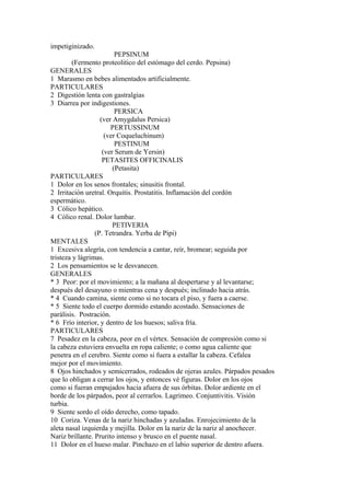 impetiginizado.
PEPSINUM
(Fermento proteolitico del estómago del cerdo. Pepsina)
GENERALES
1 Marasmo en bebes alimentados artificialmente.
PARTICULARES
2 Digestión lenta con gastralgias
3 Diarrea por indigestiones.
PERSICA
(ver Amygdalus Persica)
PERTUSSINUM
(ver Coqueluchinum)
PESTINUM
(ver Serum de Yersin)
PETASITES OFFICINALIS
(Petasita)
PARTICULARES
1 Dolor en los senos frontales; sinusitis frontal.
2 Irritación uretral. Orquitis. Prostatitis. Inflamación del cordón
espermático.
3 Cólico hepático.
4 Cólico renal. Dolor lumbar.
PETIVERIA
(P. Tetrandra. Yerba de Pipi)
MENTALES
1 Excesiva alegría, con tendencia a cantar, reír, bromear; seguida por
tristeza y lágrimas.
2 Los pensamientos se le desvanecen.
GENERALES
* 3 Peor: por el movimiento; a la mañana al despertarse y al levantarse;
después del desayuno o mientras cena y después; inclinado hacia atrás.
* 4 Cuando camina, siente como si no tocara el piso, y fuera a caerse.
* 5 Siente todo el cuerpo dormido estando acostado. Sensaciones de
parálisis. Postración.
* 6 Frío interior, y dentro de los huesos; saliva fría.
PARTICULARES
7 Pesadez en la cabeza, peor en el vértex. Sensación de compresión como si
la cabeza estuviera envuelta en ropa caliente; o como agua caliente que
penetra en el cerebro. Siente como si fuera a estallar la cabeza. Cefalea
mejor por el movimiento.
8 Ojos hinchados y semicerrados, rodeados de ojeras azules. Párpados pesados
que lo obligan a cerrar los ojos, y entonces vé figuras. Dolor en los ojos
como si fueran empujados hacia afuera de sus órbitas. Dolor ardiente en el
borde de los párpados, peor al cerrarlos. Lagrimeo. Conjuntivitis. Visión
turbia.
9 Siente sordo el oído derecho, como tapado.
10 Coriza. Venas de la nariz hinchadas y azuladas. Enrojecimiento de la
aleta nasal izquierda y mejilla. Dolor en la nariz de la nariz al anochecer.
Nariz brillante. Prurito intenso y brusco en el puente nasal.
11 Dolor en el hueso malar. Pinchazo en el labio superior de dentro afuera.
 