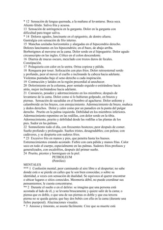 * 12 Sensación de lengua quemada, a la mañana al levantarse. Boca seca.
Aliento fétido. Saliva fría y acuosa.
13 Sensación de astringencia en la garganta. Dolor en la garganta con
dificultad para tragar saliva.
* 14 Dolores agudos, lancinante en el epigastrio, de dentro afuera.
Gastralgia con sensación de frío interno.
15 Manchas azuladas horizontales y alargadas en el hipocondrio derecho.
Dolores lancinantes en los hipocondriós; en el bazo, de abajo arriba.
Borborigmos al moverse en la cama. Dolor sordo en el hipogastrio. Dolor agudo
circunscripto en las ingles. Cólico en el colon descendente.
16 Diarrea de mucus oscuro, mezclado con trozos duros de fecales.
Constipación.
17 Polaquiuria con calor en la uretra. Orina copiosa y pálida.
18 Ronquera por toser. Sofocación con pies fríos. Dolor retroesternal sordo
y profundo, peor al mover el cuello o inclinando la cabeza hacia adelante.
Violentas puntadas bajo el seno derecho a cada inspiración.
19 Contracción y latidos en la región precordial al anochecer.
20 Dolorimiento en la columna, peor sentado erguido o estirándose hacia
atrás, mejor inclinándose hacia adelante.
21 Cansancio, pesadez y adormecimiento en los miembros; después de
levantarse de la cama. Dolor como si lo hubieran golpeado, en brazos y
piernas. Sensación de sacudidas en el hombro al agacharse. Dolor ardiente y
calambroide en los brazos, con enrojecimiento. Adormecimiento de brazo, muñeca
y dedos derechos. Dolor y calor como por un panadizo en la punta del pulgar
derecho. Prurito en la palma izquierda. Debilidad en los miembros inferiores.
Adormecimiento repentino en las rodillas, con dolor sordo en la tibia.
Adormecimiento, prurito y debilidad desde las rodillas a las plantas de los
pies. Sudor en las palmas.
22 Somnoliento todo el día, con frecuentes bostezos; peor después de comer.
Sueño profundo y prolongado. Sueños tristes, desagradables; con peleas; con
cadáveres, y se despierta con sudores fríos.
* 23 Excesivo frío en manos y pies, que penetra hasta los huesos.
Estremecimientos estando acostado. Fiebre con cara pálida y manos frías. Calor
seco en todo el cuerpo, especialmente en las palmas. Sudores fríos profusos y
generalizados, con escalofríos, después del primer sueño.
24 Prurito, picoteo y hormigueo en la piel.
PETROLEUM
(Petróleo)
MENTALES
*** 1 Confusión mental, peor caminando al aire libre o al despertar; no sabe
donde está o se pierde en calles que le son bien conocidas; o sobre su
identidad, a veces con sensación de dualidad. Se equivoca al querer encontrar
o ubicar lugares o sitios conocidos. Meomoria débil, no puede coordinar sus
pensamientos; le cuesta concentrarse.
** 2 Durante el sueño o en el delirio: se imagina que una persona está
acostada al lado de él, y se levanta bruscamente y quiere salir de la cama; o
piensa que es doble, o que una de sus piernas es doble y que esa tercera
pierna no se queda quieta; que hay dos bebés con ella en la cama (durante una
fiebre puerperal). Alucinaciones visuales.
* 3 Ansioso y timorato, se asusta fácilmente. Cree que su muerte está
 