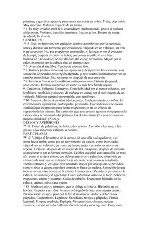próxima, y que debe apurarse para poner sus cosas en orden. Triste, deprimido.
Muy indeciso. Malestar respecto de su futuro.
* 4 Es muy irritable, peor si lo contradicen: malhumorado, peor a la mañana
al despertar. Violento, irascible, insolente. Ira con gritos. Deseos de matar.
Se ofende fácilmente.
GENERALES
** 5 Peor: en Invierno; por cualquier cambio atmosférico; por la humedad;
antes y durante una tormenta, por emociones; viajando en un vehículo, en tren
o en barco; por frío; por erupciones suprimidas; si lo tocan o por el contacto
de la ropa; después de comer o beber; por comer repollo, al aire libre;
bañándose o lavándose; de día; después del coito; de mañana. Mejor: por el
calor; en reposo con la cabeza alta; en tiempo seco.
* 6 Aversión al aire libre. Tendencia a tomar frío.
* 7 Dolores (u otras síntomas) que aparecen y desaparecen bruscamente, con
sensación dé pesadez en la región afectada, y provocados habitualmente por un
cambio atmosférico (frío, tormenta) o después de una emoción.
* 8 Grietas o fisuras en los orificios cutáneomucosos. Fístulas (lagrimal,
anal, encías). Heridas que tardan en curar; la más leve herida supura.
9 Catalepsia. Epilepsia. Desmayos. Gran debilidad por el menor esfuerzo, con
temblores, zumbidos y náuseas; de mañana en cama; por el movimiento de un
vehículo. Malestar general insoportable, con temblores.
* 10 Anemia (clorosis) en niñas adolescentes. Adelgazamiento; en niños. En
enfermedades agotadoras, prolongadas, profundas. En condiciones de escasa
vitalidad que incapacitan para brotar erupciones, o en los efectos de
supresión de las mismas. En trastornos que aparecen en quienes se ocupan en la
extracción y refínamiento del petróleo. En el saturnismo ("es uno de nuestros
mejores antídotos" [Allen]).
DESEOS Y AVERSIONES
** 11 Deseo de golosinas, de dulces; de cerveza. Aversión a la carne, a las
grasas, a los alimentos calientes o cocidos.
PARTICULARES
** 12 Vértigo al levantarse de la cama o de una silla o al agacharse, o al
mirar hacia arriba; como por un movimiento de vaivén; como íntoxicado;
viajando en un vehículo, en tren o en barco; mejor cerrando los ojos y en
reposo. Cefaleas: después de un ataque de ira, en ayunas, después de caminar
al anochecer o por esfuerzos mentales. Cefalea occipital con sensacíón de peso
allí, como si tuviera plomo, con dolores presivos y pulsátiles, sobre todo en
el mareo de mar; que se extiende hacia adelante; con náuuseas constantes,
vómitos bruscos y vértigos; peor acostado, mejor por una epistaxis; periódica;
como si toda la cabeza estuviera dormida o fuera de madera. Sensación de que
todo estuviera vivo dentro de la cabeza. Hemicráneas. Pesadez y plenitud en la
cabeza, de mañana y al agacharse. Cuero cabelludo doloroso al tacto. Seborrea;
erupciones; edema y escarnas. Caída de cabello. Erupciones húmedas en la
cabeza; costras; más en occipucio.
* 13 Prurito en ojos y párpados, que lo obliga a frotarse. Blefaritis en los
bordes. Párpados evertidos. Fisura en el ángulo del ojo, con intenso prurito.
Presión sobre los ojos, peor por la luz al anochecer. Ardor y dolor en los
párpados. Conjuntivitis. Lagrimeo. Sacudidas en ojos y párpados. Fístula
lagrimal. Miopia; presbicia. Díplopia. Vé centelleos, chispas, moscas
volantes; o como un velo. Inflamación del canal y saco lagrimal. Erupciones
 