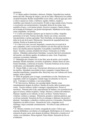 escamosas.
** 14 Meato auditivo hinchado y doloroso. Otalgías. Sequedad muy molesta
dentro del oído. Descarga de sangre y pus de los oídos. Hipoacusia con cefalea
occipital frecuente. Ruidos insoportables en los oídos, como de agua que corre
o como si pasara un viento, o tíntineos, rugidos, timbres, crujidos y
zumbidos; peor durante la conversación. El oído se tapa cuando eructa. Eczema
o excoriación con enrojecimiento y humedad, detrás de las orejas; muy
sensibles al tacto, y con intenso prurito. Excesivo cerumen. Catarro crónico
de la trompa de Eustaquio; con prurito desesperante. Sabañones en las orejas,
como congeladas, con prurito.
* 15 Coriza con ronquera. Epistaxis que le mejora la cefalea. Ampollas
purulentas en la nariz. Narinas ulceradas. Ozena con costras, secreción
mucopurulenta y narinas agrietadas. Nariz hinchada, con descarga purulenta y
dolor en la raíz de la nariz. Obstrucción. Sensación de sequedad nasal muy
molesta. Prurito en la punta de la nariz.
* 16 Calor en la cara, con sed. Sequedad y constricción en la piel de la
cara y párpados, como si estuvieran cubiertos con una fina capa de clara de
huevo; las mejillas parecen laqueadas. Cara pálida o amarillenta. Parálisis
facial. Granitos; escamas alrededor de la boca. Forúnculos en el labio
inferior. Glándulas submaxilares hinchadas. Luxación fácil de la articulación
del maxilar, con dolores agudos, de mañana en cama. Acné. Erupciones
costrosas; excoriantes; húmedas.
17 Odontalgia por contacto con el aire libre, peor de noche, con la mejilla
hinchada. Dientes dormidos, con dolor al apretarlos. Dientes llenos de sarro.
Encías hinchadas, y dolorosas al tocarlas. Vesículas fistulosas en las encías,
recidivantes, con adenopatia submaxilar.
18 Aliento féddo, a veces a ajo. Ulceraciones dolorosas en cara interna de
las mejillas. Abundante mucosidad en boca y garganta. Lengua blanca con
manchas amarillentas y pequeñas aftas. Boca muy seca con violenta sed. Gusto
amargo, ácido o pútrido.
19 Dolor de garganta, peor al tragar, extendiéndose al oído. Hinchazón con
sequedad y ardor en la garganta. Cuando traga, los alimentos sé van a la
nariz. Carraspea a la mañana, y saca mucosidades.
** 20 Sed excesiva. Bulimia, con saciedad rápida. Hambre voraz
inmediatamente después de defecar. Hambre de noche, debe levantarse para
comer. Eructos ruidosos, ácidos o amargos; regurgitaciones. Pirosis al
anochecer. Náuseas todo el día, especialmente de mañana, con acumulación de
agua en la boca, cefalea occipital y vértigo. Náuseas y vómitos del embarazo.
Náuseas viajando en un vehículo, en tren o en barco. Vómitos bruscos y
violentos; verdosos y amargos. Distensión, pesadez y malestar gástricos, que
se alivian comiendo. Sensación de frío en estómago y abdomen; de presión y
plenitud. Gastralgias o calambres o dolores presivos o tironeantes. Hinchazón
epigástrica con dolor al tocar. Sensación de vacío y languidez en el
estómago, mejor comiendo constantemente. No tolera la ropa ceñida en el
epigastrio.
* 21 Dolores cortantes en el vientre, enseguida de comer. Cólicos que
mejoran doblándose; con diarrea a la madrugada. Borborigmos en el vientre, con
sensación de gran vacío, peor después de defecar. Distensión y tensión en el
vientre, con calambres. Herna inguinal. Flatos fétidos. Sensación de frío en
el abdomen.
 