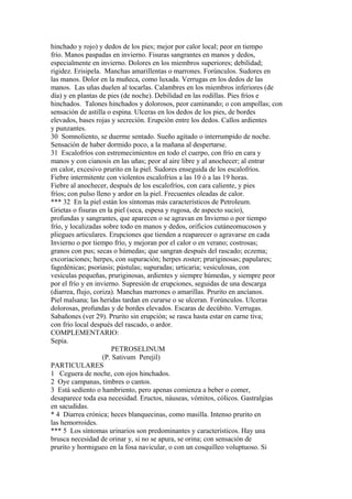 hinchado y rojo) y dedos de los pies; mejor por calor local; peor en tiempo
frío. Manos paspadas en invierno. Fisuras sangrantes en manos y dedos,
especialmente en invierno. Dolores en los miembros superiores; debilidad;
rigidez. Erisipela. Manchas amarillentas o marrones. Forúnculos. Sudores en
las manos. Dolor en la muñeca, como luxada. Verrugas en los dedos de las
manos. Las uñas duelen al tocarlas. Calambres en los miembros inferiores (de
día) y en plantas de pies (de noche). Debilidad en las rodillas. Pies fríos e
hinchados. Talones hinchados y dolorosos, peor caminando; o con ampollas; con
sensación de astilla o espina. Ulceras en los dedos de los pies, de bordes
elevados, bases rojas y secreción. Erupción entre los dedos. Callos ardientes
y punzantes.
30 Somnoliento, se duerme sentado. Sueño agitado o interrumpido de noche.
Sensación de haber dormido poco, a la mañana al despertarse.
31 Escalofríos con estremecimientos en todo el cuerpo, con frío en cara y
manos y con cianosis en las uñas; peor al aire libre y al anochecer; al entrar
en calor, excesivo prurito en la piel. Sudores enseguida de los escalofríos.
Fiebre intermitente con violentos escalofrios a las 10 ó a las 19 horas.
Fiebre al anochecer, después de los escalofríos, con cara caliente, y pies
fríos; con pulso lleno y ardor en la piel. Frecuentes oleadas de calor.
*** 32 En la piel están los síntomas más característicos de Petroleum.
Grietas o fisuras en la piel (seca, espesa y rugosa, de aspecto sucio),
profundas y sangrantes, que aparecen o se agravan en Invierno o por tiempo
frío, y localizadas sobre todo en manos y dedos, orificios cutáneomucosos y
pliegues articulares. Erupciones que tienden a reaparecer o agravarse en cada
Invierno o por tiempo frío, y mejoran por el calor o en verano; costrosas;
granos con pus; secas o húmedas; que sangran después del rascado; eczema;
excoriaciones; herpes, con supuración; herpes zoster; pruriginosas; papulares;
fagedénicas; psoriasis; pústulas; supuradas; urticaria; vesiculosas, con
vesículas pequeñas, pruriginosas, ardientes y siempre húmedas, y siempre peor
por el frío y en invierno. Supresión de erupciones, seguidas de una descarga
(diarrea, flujo, coriza). Manchas marrones o amarillas. Prurito en ancíanos.
Piel malsana; las heridas tardan en curarse o se ulceran. Forúnculos. Ulceras
dolorosas, profundas y de bordes elevados. Escaras de decúbito. Verrugas.
Sabañones (ver 29). Prurito sin erupción; se rasca hasta estar en carne tiva;
con frío local después del rascado, o ardor.
COMPLEMENTARIO:
Sepia.
PETROSELINUM
(P. Sativum Perejil)
PARTICULARES
1 Ceguera de noche, con ojos hinchados.
2 Oye campanas, timbres o cantos.
3 Está sedíento o hambriento, pero apenas comienza a beber o comer,
desaparece toda esa necesidad. Eructos, náuseas, vómitos, cólicos. Gastralgias
en sacudidas.
* 4 Diarrea crónica; heces blanquecinas, como masilla. Intenso prurito en
las hemorroides.
*** 5 Los síntomas urinarios son predominantes y característicos. Hay una
brusca necesidad de orinar y, si no se apura, se orina; con sensación de
prurito y hormigueo en la fosa navicular, o con un cosquilleo voluptuoso. Si
 