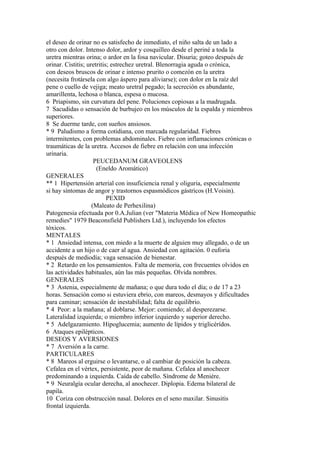 el deseo de orinar no es satisfecho de inmediato, el niño salta de un lado a
otro con dolor. Intenso dolor, ardor y cosquilleo desde el periné a toda la
uretra mientras orina; o ardor en la fosa navicular. Disuria; goteo después de
orinar. Cistitis; uretritis; estrechez uretral. Blenorragia aguda o crónica,
con deseos bruscos de orinar e intenso prurito o comezón en la uretra
(necesita frotársela con algo áspero para aliviarse); con dolor en la raíz del
pene o cuello de vejiga; meato uretral pegado; la secreción es abundante,
amarillenta, lechosa o blanca, espesa o mucosa.
6 Priapismo, sin curvatura del pene. Poluciones copiosas a la madrugada.
7 Sacudidas o sensación de burbujeo en los músculos de la espalda y miembros
superiores.
8 Se duerme tarde, con sueños ansiosos.
* 9 Paludismo a forma cotidiana, con marcada regularidad. Fiebres
intermitentes, con problemas abdominales. Fiebre con inflamaciones crónicas o
traumáticas de la uretra. Accesos de fiebre en relación con una infección
urinaria.
PEUCEDANUM GRAVEOLENS
(Eneldo Aromático)
GENERALES
** 1 Hipertensión arterial con insuficiencia renal y oliguria, especialmente
si hay síntomas de angor y trastornos espasmódicos gástrícos (H.Voisin).
PEXID
(Maleato de Perhexilina)
Patogenesia efectuada por 0.A.Julian (ver "Materia Médica of New Homeopathic
remedies" 1979 Beaconsfield Publishers Ltd.), incluyendo los efectos
tóxicos.
MENTALES
* 1 Ansiedad intensa, con miedo a la muerte de alguien muy allegado, o de un
accidente a un hijo o de caer al agua. Ansiedad con agitación. 0 euforia
después de mediodía; vaga sensación de bienestar.
* 2 Retardo en los pensamientos. Falta de memoria, con frecuentes olvidos en
las actividades habituales, aún las más pequeñas. Olvida nombres.
GENERALES
* 3 Astenia, especialmente de mañana; o que dura todo el día; o de 17 a 23
horas. Sensación como si estuviera ebrio, con mareos, desmayos y dificultades
para caminar; sensación de inestabilidad; falta de equilibrio.
* 4 Peor: a la mañana; al doblarse. Mejor: comiendo; al desperezarse.
Lateralidad izquierda; o miembro inferior izquierdo y superior derecho.
* 5 Adelgazamiento. Hipoglucemia; aumento de lípidos y triglicérídos.
6 Ataques epilépticos.
DESEOS Y AVERSIONES
* 7 Aversión a la carne.
PARTICULARES
* 8 Mareos al erguirse o levantarse, o al cambiar de posición la cabeza.
Cefalea en el vértex, persistente, peor de mañana. Cefalea al anochecer
predominando a izquierda. Caída de cabello. Síndrome de Meniére.
* 9 Neuralgía ocular derecha, al anochecer. Diplopia. Edema bilateral de
papila.
10 Coriza con obstrucción nasal. Dolores en el seno maxilar. Sinusitis
frontal izquierda.
 