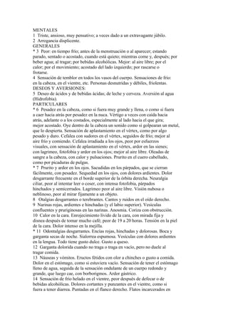 MENTALES
1 Triste, ansioso, muy pensativo; a veces dado a un extravagante júbilo.
2 Arrogancia displicente.
GENERALES
* 3 Peor: en tiempo frío; antes de la menstruación o al aparecer; estando
parado, sentado o acostado, cuando está quieto; mientras come y, después; por
beber agua; al tragar; por bebidas alcohólicas. Mejor: al aire libre; por el
calor; por el movimiento; acostado del lado izquierdo; por rascarse o
frotarse.
4 Sensación de temblor en todos los vasos del cuerpo. Sensaciones de frío:
en la cabeza, en el vientre, etc. Personas desnutridas y débiles, friolentas.
DESEOS Y AVERSIONES:
5 Deseo de ácidos y de bebidas ácidas; de leche y cerveza. Aversión al agua
(Hidrofobia).
PARTICULARES
* 6 Pesadez en la cabeza, como si fuera muy grande y llena, o como si fuera
a caer hacia atrás por pesadez en la nuca. Vértigo a veces con caída hacia
atrás, adelante o a los costados, especialmente al lado hacia el que gira;
mejor acostado. Oye dentro de la cabeza un sonido como si golpearan un metal,
que lo despierta. Sensación de aplastamiento en el vértex, como por algo
pesado y duro. Cefalea con sudores en el vértex, seguidos de frío; mejor al
aire frío y comiendo. Cefalea irradiada a los ojos, peor por esfuerzos
visuales, con sensación de aplastamiento en el vértex, ardor en las sienes;
con lagrimeo, fotofobia y ardor en los ojos; mejor al aire libre. Oleadas de
sangre a la cabeza, con calor y pulsaciones. Prurito en el cuero cabelludo,
como por picaduras de pulgas.
* 7 Prurito y ardor en los ojos. Sacudidas en los párpados, que se cierran
fácilmente, con pesadez. Sequedad en los ojos, con dolores ardientes. Dolor
desgarrante frecuente en el borde superior de la órbita derecha. Neuralgia
ciliar, peor al intentar leer o coser, con intensa fotofobia, párpados
hinchados y semicerrados. Lagrimeo peor al aire libre. Visión nubosa o
neblinoso, peor al mirar fijamente a un objeto.
8 Otalgias desgarrantes o terebrantes. Cantos y ruidos en el oído derecho.
9 Narinas rojas, ardientes e hinchadas (y el labio superior). Vesículas
confluentes y pruriginosas en las narinas. Anosmia. Coriza con obstrucción.
10 Calor en la cara. Enrojecimiento lívido de la cara, con mirada fija y
disnea después de tomar mucho café; peor de 19 a 20 horas. Tensión en la piel
de la cara. Dolor intenso en la mejilla.
* 11 Odontalgias desgarrantes. Encías rojas, hinchadas y dolorosas. Boca y
garganta secas de noche. Sialorrea espumosa. Vesículas con dolores ardientes
en la lengua. Todo tiene gusto dulce. Gusto a queso.
12 Garganta dolorida cuando no traga o traga en vacío, pero no duele al
tragar comida.
13 Náuseas y vómitos. Eructos fétidos con olor a chinches o gusto a comida.
Dolor en el estómago, como si estuviera vacío. Sensación de tener el estómago
lleno de agua, seguida de la sensación ondulante de un cuerpo redondo y
grande, que luego cae, con borborigmos. Ardor gástrico.
14 Sensación de frío helado en el vientre, peor después de defecar o de
bebidas alcohólicas. Dolores cortantes y punzantes en el vientre, como si
fuera a tener diarrea. Puntadas en el flanco derecho. Flatos incarcerados en
 