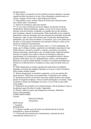 los hipocondrios.
15 Heces duras, con presión en el ano. Diarrea con heces líquidas y tenesmo,
seguida de dolor excoriante en el ano. Flatos abundantes mientras mueve el
vientre y después. Prurito anal, y ardor después de frotarse.
16 Orina pálida, escasa; verdosa. Deseos de orinar, pero sale poca orina,
con violento ardor, al anochecer.
17 Prurito en el prepucio, mejor por rascarse.
*** 18 Los senos constituyen uno de los lugares, de máxima acción de
Phellandrium. Dolores pinchantes, agudos, a través de los senos, más del
derecho, cerca del esternón, irradiando a la espalda entre los dos hombros,
peor al respirar y durante la menstruación. Dolor intolerable en los conductos
galactóforos entre dos mamadas, pero que aumentan de intensidad, incluyendo
los pezones, cada vez que el niño mama, peor a la derecha. Menstruaciones
adelantadas, que solo salen de mañana y al anochecer, que a veces duran uno o
dos días, o cesan apenas comenzaron; con cansancio, bostezos y dolor en los
muslos al comenzar la menstruación.
** 19 Tos sofocante, seca, peor de noche, entre 1 y 3 de la madrugada, con
disnea, que lo obliga a sentarse, seguida de una abundante expectoración muy
fétida (mucosa e incolora o numular y verdosa), y purulenta; con dolores
torácicos punzantes, transfixiantes, que van desde la parte média del pulmón
derecho a la espalda. Este cuadro se observa en bronquitis, enfisema y,
especialmente, en la tuberculosis, en la que se acompaña de diarrea, sudores
profusos, fiebre (peor a las 16), adelgazamiento, astenia y aún hemoptisis.
Opresión en el pecho estando parado, al caminar o al respirar profundamente.
Presión en un lado del tórax a la mañana en cama, mejor acostado sobre ese
lado.
20 Dolor desgarrante en el lado izquierdo del cuello hasta la mandíbula.
Puntadas en la punta del omóplato izquierdo, en el sacro y entre los hombros.
Dolor lumbar estando sentado.
21 Dolores desgarrantes en miembros superiores y en la cara anterior del
muslo derecho. Vibraciones en las pantorrillas. Congestión en las rodillas.
22 Somnolencia diurna con bostezos frecuentes; puede dormirse aún estando
parado. Se despierta temprano, o tiene un sueño prolongado a la maíiana. Tarda
en dormirse. Sueña con relámpagos con susto, o con un robo en que recibe
varios golpes.
23 Predominio de escalofríos con estremecimientos, más al anochecer; como si
le salpicaran agua fría sobre el cuerpo. Taquicardia.
24 Prurito o ardor en la piel, que desaparecen al rascarse. Manchitás
azules, como petequias.
COMPLEMENTARIO:
Conium.
PHENACETINUM
(Fenacetina)
MENTALES
1 Ansiedad.
GENERALES
* 2 Cianosis o palidez sucia de la piel; con disminución de la tasa de
hemoglobina y signos de hemólisis.
* 3 Uremia alta con aumento de la creatininemia y disminución de la
concentración urinaria (ver 11).
 