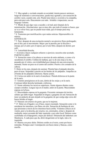 * 2 Muy agtado y excitado estando en sociedad; intenta parecer amistoso;
luego de reuniones o conversaciones, queda muy agotado y con sensación de
cerebro vacío, cuando está, solo. Puede tener deseo o aversión a la compañía,
pero está peor solo. Descontento con todo. Irritable e impaciente, usa un
lenguaje violento.
* 3 Miedo de que algo vaya a suceder, o al mal; peor después de la
menstruación. Alucinaciones: que es muy alto, que todo el cuerpo es hueco, que
se va a volver loca, que no puede tocar nada, que el tiempo pasa muy
lentamente.
* 4 Trastornos por mortificación o por malas noticias. Hipersensible a la
música.
GENERALES
* 5 Peor: después de una excitación mental o un ejercicio físico prolongado;
por el frío; por el movimiento. Mejor: por la presión; por la fricción o
masaje; por el calor; por el reposo; por el aire libre; después de dormir; por
café.
* 6 Lateralidad derecha.
7 Aversión a hacer cualquier esfuerzo o ejercicio; necesita estar acostado.
PARTICULARES
* 8 Sensación como si la cabeza se moviera de atrás adelante, o como si le
sacudieran el cerebro. Cefalea de mañana, que va de una oreja a la otra,
pasando por el vértex, con irritabilidad peor después de una conversación
animada. Siente un peso en el centro del cerebro. Prurito a los costados de la
cabeza.
9 Dolor en los ojos, después de caminar. Pústula bajo el párpado derecho,
peor al tocar. Sequedad y prurito en los bordes de los párpados. Ampollas en
el borde de los párpados inferiores. Ojeras azules.
10 Coriza con ardor en la nariz al anochecer. Pústula dolorosa en la punta
de la nariz.
11 Granitos pruriginosos en la cara, detrás de las orejas y en la nariz.
Comisura labial derecha lastimada y dolorosa.
12 Siente salientes los incisivos superiores. Siente algunos dientes como
cuerpos extraños. Lengua roja en el medio; ardor en la punta. Mucosidades
espesas en la boca.
13 Mucosidades espesas en la garganta. Frecuente carraspeo de trocitos
sólidos que debe tragar. Sequedad en lengua y garganta sin sed. Sensación de
tener un pedacito de pan alojado en la garganta; de que cuelga algo cerca del
hueso hioides al tragar.
14 Náuseas con eructos sin gusto, que no lo mejoran.
* 15 Dolor en el hígado y en el bazo, mejor cructando. Sensación como si le
enredaran los intestinos, con flatos sin olor. Sensación de burbujas de aire
que presionan a través de los intestinos hacia arriba. Violentos cólicos en el
vientre, peor a la derecha, por eructos, tos, estornudos, orinar y después de
mediodía; mejor acostado del lado izquierdo y por calor local. Dolores como
cuchilladas en el hipogastrio, mejor por defecar. Distensión del abdomen con
flatulencia. A cada paso que da, dolor desgarrante en la ingle, más a la
izquierda.
16 Diarrea con poco dolor. Dolores sordos en el recto, como por heces
retenidas. Prolapso anal. Constipación con heces duras y blancas, como
masilla.
 