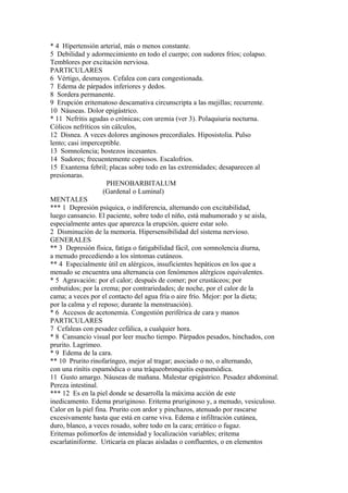 * 4 Hípertensión arterial, más o menos constante.
5 Debilidad y adormecimiento en todo el cuerpo; con sudores fríos; colapso.
Temblores por excitación nerviosa.
PARTICULARES
6 Vértigo, desmayos. Cefalea con cara congestionada.
7 Edema de párpados inferiores y dedos.
8 Sordera permanente.
9 Erupción eritematoso descamativa circunscripta a las mejillas; recurrente.
10 Náuseas. Dolor epigástrico.
* 11 Nefritis agudas o crónicas; con uremia (ver 3). Polaquiuria nocturna.
Cólicos nefríticos sin cálculos,
12 Disnea. A veces dolores anginosos precordiales. Hiposistolia. Pulso
lento; casi imperceptible.
13 Somnolencia; bostezos incesantes.
14 Sudores; frecuentemente copiosos. Escalofríos.
15 Exantema febril; placas sobre todo en las extremidades; desaparecen al
presionaras.
PHENOBARBITALUM
(Gardenal o Luminal)
MENTALES
*** 1 Depresión psíquica, o indíferencia, alternando con excitabilidad,
luego cansancio. El paciente, sobre todo el níño, está mahumorado y se aisla,
especialmente antes que aparezca la erupción, quiere estar solo.
2 Disminución de la memoria. Hipersensibilidad del sistema nervioso.
GENERALES
** 3 Depresión física, fatiga o fatigabilidad fácil, con somnolencia diurna,
a menudo precediendo a los síntomas cutáneos.
** 4 Especialmente útil en alérgicos, insuficientes hepáticos en los que a
menudo se encuentra una alternancia con fenómenos alérgícos equivalentes.
* 5 Agravación: por el calor; después de comer; por crustáceos; por
embutidos; por la crema; por contrariedades; de noche, por el calor de la
cama; a veces por el contacto del agua fría o aire frío. Mejor: por la dieta;
por la calma y el reposo; durante la menstruación).
* 6 Accesos de acetonemia. Congestión periférica de cara y manos
PARTICULARES
7 Cefaleas con pesadez cefálica, a cualquier hora.
* 8 Cansancio visual por leer mucho tiempo. Párpados pesados, hinchados, con
prurito. Lagrimeo.
* 9 Edema de la cara.
** 10 Prurito rinofaríngeo, mejor al tragar; asociado o no, o alternando,
con una rinítis espamódica o una tráqueobronquitis espasmódica.
11 Gusto amargo. Náuseas de mañana. Malestar epigástrico. Pesadez abdominal.
Pereza intestinal.
*** 12 Es en la piel donde se desarrolla la máxima acción de este
inedicamento. Edema pruriginoso. Eritema pruriginoso y, a menudo, vesiculoso.
Calor en la piel fina. Prurito con ardor y pinchazos, atenuado por rascarse
excesivamente hasta que está en carne viva. Edema e infiltración cutánea,
duro, blanco, a veces rosado, sobre todo en la cara; errático o fugaz.
Eritemas polimorfos de intensidad y localización variables; eritema
escarlatiniforme. Urticaría en placas aisladas o confluentes, o en elementos
 