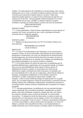aislados. Vevículas desde las de la deshidrosis a las del prurigo, más o menos
opalescentes, que se secan, o rezuman un líquido siruposo al rascarse. Eczema
vesictilosa que rezuma poco líquido siruposo o aceitoso. Todas estas
erupciones pueden aparecer o se agravan por la aplicación de agua fría o en
contacto con el aire frío. Urtícaria gigante. Edema de Quincke. En el niño,
con problemas de este tipo y rebeldes, es donde se logran los mejores
resultados; el prurigo en el niño alterna o coexiste con crisis de acetonemia.
PHLEUM PRATENSE
(Fleola de los Prados)
PARTICULARES
** 1 Coriza espasmódico o fiebre de heno, especialmente en el que aparece al
comienzo del verano; con prurito en ojos y nariz, estornudos frecuentes,
secreción acuosa y tendencia asmática.
PHLORIDZINUM
(Floridzina)
PARTICULARES
** 1 Diabetes con glucosuria (éxitos con 3ªX o 6ª) (Clarke). Herpes en el
dorso del pene.
PHOSPHORICUM ACIDUM
(Acido Fosfórico)
MENTALES
*** 1 Es uno de los medicamentos más importantes en las consecuencias,
mentales y físicas, de noxas emocionales, especialmente las provocadas por
decepciones o frustraciones, por susto, por anticipación de acontecimientos,
por preocupaciones, por ira (con tristeza silenciosa), por penas, un amor no
correspondido o pérdida de un ser querido, por nostalgias, por mortificación,
por estudios prolongados y por excesos sexuales u onanismo.
*** 2 En la esfera mental, los efectos de estas noxas se manifiestan por un
profundo debilitamiento o agotamiento nervioso general seguido, en el plano
físico, por una gran debilidad que abarca hasta la función sexual. El
debilitamiento mental se expresa, en un principio, por medio de una
indiferencia o apatía o desinterés por todo lo que pasa a su alrededor, por
las cosas habituales de la vida, por sus ocupaciones, sobre todo de mañana al
despertar, acentuándose notablemente en casos febriles, durante los
escalofríos y la fiebre. El paciente no quiere nada, ni hablar, está
tranquilo, y todo le resulta indiferente porque no puede pensar. En un grado
mayor, hay un estado estuporoso o hasta de inconsnciencía y postración (más de
mañana estando solo), farfullando continuamente, retornando la conciencia si
lo sacuden mucho; contesta correcta y lentamente pero recayendo en el estupor
enseguida.
*** 3 Asociada generalmente a la indiferencia, hay una marcada lentitud y
torpeza intelectual. Hay un estado de confusión o aturdimiento, no puede
pensar, sobre todo al despertar, cuando lee, después del coito o de comer o
por esfuerzos mentales; como si estuviera intoxicado. Le cuesta mucho
concentrarse. Es incapaz de reunir dos ideas juntas, no piensa en nada; sus
pensamientos se le desvanecen, más de mañana o al leer. Sus sentidos están
embotados, está acostado "como un tronco". Contesta a las preguntas lentamente
o en forma monosilábica, y piensa mucho antes de responder, o se irrita si lo
obligan a contestar. Hay una pobreza de ideas y una incapacidad para el
trabajo intelectual; hay aversión a pensar y al trabajo mental. Su memoria es
 