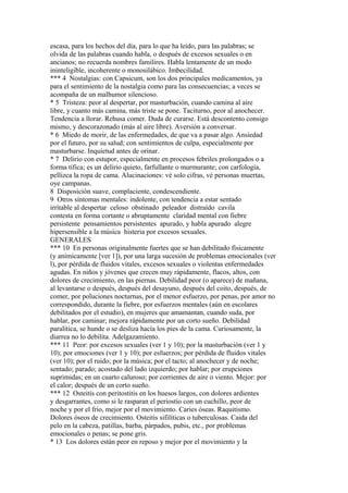 escasa, para los hechos del día, para lo que ha leído, para las palabras; se
olvida de las palabras cuando habla, o después de excesos sexuales o en
ancianos; no recuerda nombres familires. Habla lentamente de un modo
ininteligible, incoherente o monosilábico. Imbecilidad.
*** 4 Nostalgias: con Capsicum, son los dos principales medicamentos, ya
para el sentimiento de la nostalgia como para las consecuencias; a veces se
acompaña de un malhumor silencioso.
* 5 Tristeza: peor al despertar, por masturbación, cuando camina al aire
libre, y cuanto más camina, más triste se pone. Taciturno, peor al anochecer.
Tendencia a llorar. Rehusa comer. Duda de curarse. Está descontento consigo
mismo, y descorazonado (más al aire libre). Aversión a conversar.
* 6 Miedo de morir, de las enfermedades, de que va a pasar algo. Ansiedad
por el futuro, por su salud; con sentimientos de culpa, especialmente por
masturbarse. Inquietud antes de orinar.
* 7 Delirio con estupor, especialmente en procesos febriles prolongados o a
forma tífica; es un delirio quieto, farfullante o murmurante; con carfología,
pellizca la ropa de cama. Alucinaciones: vé solo cifras, vé personas muertas,
oye campanas.
8 Disposición suave, complaciente, condescendiente.
9 Otros síntomas mentales: indolente, con tendencia a estar sentado
irrítable al despertar celoso obstinado peleador distraído cavila
contesta en forma cortante o abruptamente claridad mental con fiebre
persistente pensamientos persistentes apurado, y habla apurado alegre
hipersensible a la música histeria por excesos sexuales.
GENERALES
*** 10 En personas originalmente fuertes que se han debilitado físicamente
(y anímicamente [ver 1]), por una larga sucesión de problemas emocionales (ver
l), por pérdida de fluidos vitales, excesos sexuales o violentas enfermedades
agudas. En niños y jóvenes que crecen muy rápidamente, flacos, altos, con
dolores de crecimiento, en las piernas. Debilidad peor (o aparece) de mañana,
al levantarse o después, después del desayuno, después del coito, después, de
comer, por poluciones nocturnas, por el menor esfuerzo, por penas, por amor no
correspondido, durante la fiebre, por esfuerzos mentales (aún en escolares
debilitados por el estudio), en mujeres que amamantan, cuando suda, por
hablar, por caminar; mejora rápidamente por un corto sueño. Debilidad
paralítica, se hunde o se desliza hacía los pies de la cama. Curiosamente, la
diarrea no lo debilita. Adelgazamiento.
*** 11 Peor: por excesos sexuales (ver 1 y 10); por la masturbación (ver 1 y
10); por emociones (ver 1 y 10); por esfuerzos; por pérdida de fluidos vitales
(ver 10); por el ruido; por la música; por el tacto; al anochecer y de noche;
sentado; parado; acostado del lado izquierdo; por hablar; por erupciones
suprimidas; en un cuarto caluroso; por corrientes de aire o viento. Mejor: por
el calor; después de un corto sueño.
*** 12 Osteitís con peritostitis en los huesos largos, con dolores ardientes
y desgarrantes, como si le rasparan el periostío con un cuchillo, peor de
noche y por el frío, mejor por el movimiento. Caries óseas. Raquitismo.
Dolores óseos de crecimiento. Osteitis sifilíticas o tuberculosas. Caida del
pelo en la cabeza, patillas, barba, párpados, pubis, etc., por problemas
emocionales o penas; se pone gris.
* 13 Los dolores están peor en reposo y mejor por el movimiento y la
 