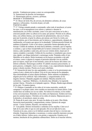 presión. Catalepsia por penas o amor no correspondido.
14 Sensaciones de presión; de hormigueo.
15 Hemorragias pasivas, oscuras y profusas.
DESEOS Y AVERSIONES
** 16 Deseo de leche fría, de cerveza, de alimentos calientes, de cosas
jugosas y refrescantes. Aversión al pan y al café.
PARTICULARES
** 17 Vértigo estando parado o caminando, sobre todo al anochecer; al cerrar
los ojos; o en la menopausia (con calores y sudores) o durante la
menstruación; en el tífus; acostado, como si los pies estuvieran en lo alto y
estuviera parado sobre su cabeza en la cama: por pensar. Presión en la cabeza,
dura, con cefalea intensa, con sensación de aplastamiento, más en el vértex,
peor por la presión, al girar la cabeza, por pensar, por forzar la visión, por
subir escaleras, por el movimiento, por la música y, especialmente, después de
medianoche, en la parte que apoya en la almohada. Violenta presión frontal, de
mañana al despertar. Como si las sienes y parietales fueran apretados por un
forceps. Cefalea de mañana; de atrás hacia adelante; constante, que lo impulsa
a costarse, y que se hace insoportable por la menor conmoción o ruido o por la
música, cada sacudida o cada nota, provoca un violento dolor, mejor por el
reposo completo o acostado. Cefalea de los escolares y estudiantes que crecen
muy rápido, con fatiga intelectual y surmenage ocular. Puntadas sobre el ojo.
Martilleo en la cabeza. Dolor tironeante en los huesos occipitales o de todo
el cráneo, como si alguien le raspara el periostio dolorido con un cuchillo,
peor en reposo, mejor por el movimiento; caries de los huesos del cráneo con
dolores ardientes. Hemorragia cerebral. El cabello encanece precozmente, se
pone grasoso, o delgado y lacio o como estopa, o cae, especialmente después de
penas o shocks morales. Prurito en el cuero cabelludo.
* 18 Sensación de tener los ojos agrandados y como si se los presionaran uno
contra el otro y dentro de la cabeza. Frío en la cara interna de los párpados.
Ojos deslumbrados al mirar objetos brillantes. Dolor ardiente en párpados y
ángulos por la luz artificial. Ojos inflamados, y congestionados en los
ángulos internos. Párpados pegados de mañana. Mancha amarilla en la
esclerótica. Lagrimeo. Midriasis, o la derecha muy dilatada y la izquierda
normal. Ojeras. Orzuelos en el párpado superior. Miopia. Banda negra delante
de los ojos. Vé puntos ígneos.
* 19 Otalgias o puntadas en los oídos al oír notas musicales, sonido de
campanas o su propio canto; otros sonidos no musicales no tienen efecto. Cada
sonido hace un ruidoso eco en sus oídos. No tolera ni la música, ni los ruidos
ni las conversaciones. Bramidos en los oídos con hipoacusia. Sordera nerviosa;
para los sonidos lejanos. Chirridos en los oídos al sonarse. Hipoacusia peor a
la derecha y al anochecer, mejor en cama.
20 Punta de la nariz roja; pica. Se mete los dedos en la nariz. Olor fétido.
Secreción nasal purulenta y sanguinolenta; costras. Epístaxis de sangre
oscura. Coriza violento, fluyente, con narinas rojas.
21 Cara pálida. Dolores tironeantes o ardientes en las mejillas. Calor en el
lado de la cara sobre el que no esté apoyado; frío en un lado de la cara.
Tensión en la cara, como si se le hubiera secado clara de huevo o tuviera una
telaraña. Erupciones húmedas o escamosas; o costras amarillo marrones con pus
en el labio inferior. Labios secos, con grietas y supuración. Granitos en el
menton, hinchazón de las glándulas submaxilares. Dolor en el maxilar inferior,
 