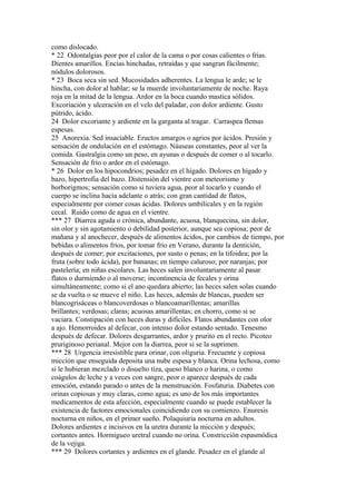 como dislocado.
* 22 Odontalgias peor por el calor de la cama o por cosas calientes o frías.
Dientes amarillos. Encías hinchadas, retraídas y que sangran fácilmente;
nódulos dolorosos.
* 23 Boca seca sin sed. Mucosidades adherentes. La lengua le arde; se le
hincha, con dolor al hablar; se la muerde involuntariamente de noche. Raya
roja en la mitad de la lengua. Ardor en la boca cuando mastica sólidos.
Excoriación y ulceración en el velo del paladar, con dolor ardiente. Gusto
pútrido, ácido.
24 Dolor excoriante y ardiente en la garganta al tragar. Carraspea flemas
espesas.
25 Anorexia. Sed insaciable. Eructos amargos o agrios por ácidos. Presión y
sensación de ondulación en el estómago. Náuseas constantes, peor al ver la
comida. Gastralgia como un peso, en ayunas o después de comer o al tocarlo.
Sensación de frío o ardor en el estómago.
* 26 Dolor en los hipocondrios; pesadez en el hígado. Dolores en hígado y
bazo, hipertrofia del bazo. Distensión del vientre con meteorismo y
borborigmos; sensación como si tuviera agua, peor al tocarlo y cuando el
cuerpo se inclina hacia adelante o atrás; con gran cantidad de flatos,
especialmente por comer cosas ácidas. Dolores umbilicales y en la región
cecal. Ruido como de agua en el vientre.
*** 27 Diarrea aguda o crónica, abundante, acuosa, blanquecina, sin dolor,
sin olor y sin agotamiento o debilidad posterior, aunque sea copiosa; peor de
mañana y al anochecer, después de alimentos ácidos, por cambios de tiempo, por
bebidas o alimentos fríos, por tomar frío en Verano, durante la dentición,
después de comer; por excitaciones, por susto o penas; en la tifoidea; por la
fruta (sobre todo ácida), por bananas; en tiempo caluroso; por naranjas; por
pastelería; en niñas escolares. Las heces salen involuntariamente al pasar
flatos o durmiendo o al moverse; incontinencia de fecales y orina
simultáneamente; como si el ano quedara abierto; las heces salen solas cuando
se da vuelta o se mueve el niño. Las heces, además de blancas, pueden ser
blancogrisáceas o blancoverdosas o blancoamarillentas; amarillas
brillantes; verdosas; claras; acuosas amarillentas; en chorro, como si se
vaciara. Constipación con heces duras y difíciles. Flatos abundantes con olor
a ajo. Hemorroides al defecar, con intenso dolor estando sentado. Tenesmo
después de defecar. Dolores desgarrantes, ardor y prurito en el recto. Picoteo
pruriginoso perianal. Mejor con la diarrea, peor si se la suprimen.
*** 28 Urgencia irresistible para orinar, con oliguria. Frecuente y copiosa
miccíón que enseguida deposita una nube espesa y blanca. Orina lechosa, como
si le hubieran mezclado o disuelto tíza, queso blanco o harina, o como
coágulos de leche y a veces con sangre, peor o aparece después de cada
emoción, estando parado o antes de la menstruación. Fosfaturia. Diabetes con
orinas copiosas y muy claras, como agua; es uno de los más importantes
medicamentos de esta afección, especialmente cuando se puede establecer la
existencia de factores emocionales coincidiendo con su comienzo. Enuresis
nocturna en niños, en el primer sueño. Polaquiuria nocturna en adultos.
Dolores ardientes e incisivos en la uretra durante la micción y después;
cortantes antes. Hormigueo uretral cuando no orina. Constricción espasmódica
de la vejiga.
*** 29 Dolores cortantes y ardientes en el glande. Pesadez en el glande al
 