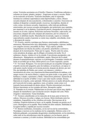 orinar. Vesículas secretantes en el frenillo. Chancros. Condilomas ardientes o
calientes en el pene, glande y prepuci. Erupciones en pene y escroto. Dolor
en los testículos al tocarlos. Testículos hinchados, más el izquierdo,
mientras los cordones espermáticos están hipertrofiados y duros. Deseos
sexuales después de una eyaculación, o disminuidos o ausentes. Erecciones de
mañana al despertar o estando parado; excesivas; incompletas, durante el
coito; cortas; sin deseos sexuales. Impotencia, sobre todo por problemas
emocionales, por excesos sexuales prolongados, por poluciones muy repetidas,
por onanismo o en la diabetes. Eyaculación precoz, enseguida de la erección;
ausente en el coito; copiosa. Poluciones nocturnas frecuenes, cada noche; sin
ereccíones; después del coito; después del onanismo; por los esfuerzos al
defecar; lo debilitan mucho. Masturbación inveterada, supera su voluntad;
especialmente cuando el paciente se siente muy culpable, está abatido, triste
y desespera de curarse.
* 30 Ovaritis, metritis o prolapso por factores emocionales o debilitantes;
amenorrea. Menstruaciones muy adelantadas y prolongadas; copiosas; tardías;
con coágulos oscuros; precedidas de flujo. Flujo copioso, pútrido,
sanguinolento (en úlceras de cuello), con prurito; amarillento y corrosivo
después de la menstruación. Flatos por la vagina. Prurito entre los senos,
como picaduras de pulgas, que la obligan a levantarse de noche. En el
embarazo: disuria, vómitos al ver la comida. Convulsiones puerperales; con
albuminuria. Hipogalactia con debilidad y apatía. Deterioro de la salud,
durante el amamantamiento, máxime si es prolongado. Constantes vómitos de
leche en un bebé que no llora. Dolor presivo en el seno izquierdo y pezón.
* 31 Voz nasal. Ronquera. Tos seca provocada por un cosquilleo laríngeo en
el pecho encima del epigastrio; peor de mañana y al anochecer, en reposo si
está quieto mucho tiempo en la misma posición, después de dormir, por aire
frío, por pérdidas de fluidos, por comer; con náuseas y vómitos e
incontinencia de orina; con expectoración blancoamarillenta de mañana, o de
sangre oscura o de mucus blanco y espeso con gusto ácido, o con gusto y olor
herbáceo o salado, o purulento y fétída. Tuberculosis pulmonar. Sensación de
debilidad en el pecho al hablar o toser o por estar mucho sentado. Disnea.
Opresión en el pecho, como apretado. Dolores presivos en medio del pecho, peor
por la presión de la mano, agacharse, toser, al espírar; siente como si el
esternón fuera presionado de dentro afuera. Presión retroesternal con disnea.
Dolores lancinantes en los costados del tórax. Bronquitis capilar.
32 Puntadas en el corazón. Palpitaciones en jóvenes que crecen muy rápido o
después de masturbarse o por excitación sexual o después del coito. Pulso
irregular o intermitente. Venas hinchadas.
* 33 Tironeos calambroides en los músculos de la nuca, peor al mover la
cabeza. Abscesos en axilas y nalgas; en el psoas. Dolor terebrante entre los
omóplatos. Espondilitis en las vértebras cervicales. Desviaciones de la
columna. Erupción dolorosa al tacto, en la espalda. Puntada con prurito en el
coxis. Hormigueo en la espalda. Placa lumbar de dolor ardiente. Debílidad en
la región lumbar y espalda por excesos sexuales.
* 34 Dolores terebrantes, tironeantes, en los nervios de las extremidades.
Neuralgias o necrosis en los muñones de los amputados. Dolores como si lo
hubieran golpeado, con puntadas desgarrantes simultáneamente, en los miembros,
sobre todo en las articulaciones (más de mañana) y en los huesos, peor al
comenzar a caminar y al subir escaleras. Debilidad en las extremidades por
 