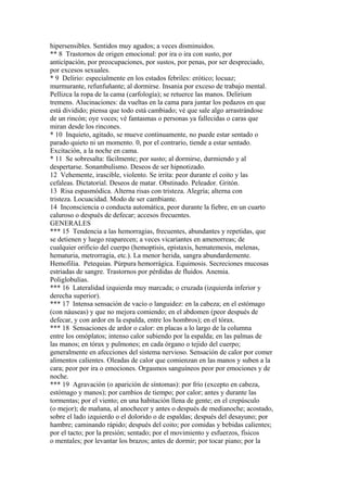 hipersensibles. Sentidos muy agudos; a veces disminuidos.
** 8 Trastornos de origen emocional: por ira o ira con susto, por
anticípación, por preocupaciones, por sustos, por penas, por ser despreciado,
por excesos sexuales.
* 9 Delirio: especialmente en los estados febriles: erótico; locuaz;
murmurante, refunfuñante; al dormirse. Insania por exceso de trabajo mental.
Pellizca la ropa de la cama (carfología); se retuerce las manos. Delirium
tremens. Alucinaciones: da vueltas en la cama para juntar los pedazos en que
está dividido; piensa que todo está cambiado; vé que sale algo arrastrándose
de un rincón; oye voces; vé fantasmas o personas ya fallecidas o caras que
miran desde los rincones.
* 10 Inquieto, agitado, se mueve continuamente, no puede estar sentado o
parado quieto ni un momento. 0, por el contrario, tiende a estar sentado.
Excitación, a la noche en cama.
* 11 Se sobresalta: fácilmente; por susto; al dormirse, durmiendo y al
despertarse. Sonambulismo. Deseos de ser hipnotizado.
12 Vehemente, irascible, violento. Se irrita: peor durante el coito y las
cefaleas. Dictatorial. Deseos de matar. Obstinado. Peleador. Gritón.
13 Risa espasmódica. Alterna risas con tristeza. Alegría; alterna con
tristeza. Locuacidad. Modo de ser cambiante.
14 Inconsciencia o conducta automática, peor durante la fiebre, en un cuarto
caluroso o después de defecar; accesos frecuentes.
GENERALES
*** 15 Tendencia a las hemorragias, frecuentes, abundantes y repetidas, que
se detienen y luego reaparecen; a veces vicariantes en amenorreas; de
cualquier orificio del cuerpo (hemoptisis, epístaxis, hematemesis, melenas,
hematuria, metrorragia, etc.). La menor herida, sangra abundardemente.
Hemofilia. Petequias. Púrpura hemorrágica. Equimosis. Secreciones mucosas
estriadas de sangre. Trastornos por pérdidas de fluidos. Anemia.
Poliglobulias.
*** 16 Lateralidad izquierda muy marcada; o cruzada (izquierda inferior y
derecha superior).
*** 17 Intensa sensación de vacío o languidez: en la cabeza; en el estómago
(con náuseas) y que no mejora comiendo; en el abdomen (peor después de
defecar, y con ardor en la espalda, entre los hombros); en el tórax.
*** 18 Sensaciones de ardor o calor: en placas a lo largo de la columna
entre los omóplatos; intenso calor subiendo por la espalda; en las palmas de
las manos; en tórax y pulmones; en cada órgano o tejido del cuerpo;
generalmente en afecciones del sistema nervioso. Sensación de calor por comer
alimentos calientes. Oleadas de calor que comienzan en las manos y suben a la
cara; peor por ira o emociones. Orgasmos sanguíneos peor por emociones y de
noche.
*** 19 Agravación (o aparición de síntomas): por frío (excepto en cabeza,
estómago y manos); por cambios de tiempo; por calor; antes y durante las
tormentas; por el viento; en una habitación llena de gente; en el crepúsculo
(o mejor); de mañana, al anochecer y antes o después de medianoche; acostado,
sobre el lado izquierdo o el dolorido o de espaldas; después del desayuno; por
hambre; caminando rápido; después del coito; por comidas y bebidas calientes;
por el tacto; por la presión; sentado; por el movimiento y esfuerzos, físicos
o mentales; por levantar los brazos; antes de dormir; por tocar piano; por la
 