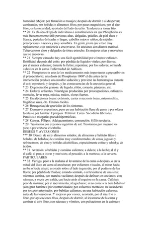 humedad. Mejor: por frotación o masajes; después de dormir o al despertar;
caminando; por bebidas o alimentos fríos; por pases magnéticos; por el aire
libre; en la oscuridad; acostado del lado derecho. Tendencia a tomar frío.
** 20 Es clásico el tipo de individuos o constituciones en que Phosphorus es
más frecuentemente útil: personas altas, delgadas, gráciles, de piel clara o
blanca, pestañas delicadas y largas, cabellos rojos o rubios, de rápidas
percepciones, vivaces y muy sensibles. En gente joven que crece muy
rapidamente, con tendencia a encorvarse. En ancianos con diarrea matinal.
Tuberculosos altos y delgados de tórax estrecho. En mujeres altas y morochas
que se encorvan.
** 21 Siempre cansado; hay una fácil agotabilidad por el menor esfuerzo.
Debilidad: después del coito; por pérdida de líquidos vitales; por diarrea;
por el menor esfuerzo; durante la fiebre; repentina; por los sudores; se hunde
o desliza en la cama. Enfermedad de Addison.
** 22 Phosphorus es uno de los medicamentos más importantes a prescribir en
el preoperatorio; una dosis de Phosphorus 1000ª el día antes de la
intervención produce una notable sedación y previene las hemorragias durante
el acto operatorio y después, y las consecuencias de la anestesia general.
* 23 Degeneración grasosa: de hígado, riñón, corazón, páncreas, etc.
* 24 Dolores ardientes. Neuralgias producidas por preocupaciones, esfuerzos
mentales, lavar ropa, música, ruidos, olores fuertes.
* 25 En afecciones óseas: exóstosis, caries o necrosis óseas, osteomielitís,
fragilidad ósea, etc. Entorsis fáciles.
* 26 Brusquedad de aparición de los síntomas.
* 27 Desmayos repentinos, peor en una habitación llena de gente o por olores
fuertes o por hambre. Epilepsia. Petitmal. Corea. Sacudidas fibrilares.
Parálisis o miopatías pseudohipertróficas.
* 28 Cáncer. Pólipos. Adelgazamiento; consunción. Sífilis terciaria.
* 29 Trastornos por excesiva ingestión de sal. Trastornos por mojarse los
pies; o por cortarse el cabello.
DESEOS Y AVERSIONES
*** 30 Deseo: de sal y alimentos salados; de alimentos y bebidas frías o
heladas; de helados; de comidas muy condimentadas; de cosas jugosas y
refrescantes; de vino y bebidas alcohólicas, especialmente coñac y whisky; de
ácidos.
** 31 Aversión: a bebidas y comidas calientes; a dulces; a la leche; al té y
al café; al pan; a ostras y mariscos; al pescado; a la manteca; a la cerveza.
PARTICULARES
** 32 Vértigo, peor a la mañana al levantarse de la cama o después, o en la
mitad del día o en cama al anochecer; por esfuerzos visuales, al mirar hacia
arriba o hacia abajo; acostado sobre el lado izquierdo; por el perfume de las
flores; por pérdida de fluidos; estando sentado, o al levantarse de una silla;
mientras camina, con marcha vacilante; después de defecar; en ancianos; con
náuseas; a veces con caída; cae hacia atrás al erguirse en la cama. Cefaleas
peor de mañana; por el movimiento; al agacharse; si no come a la hora habitual
(con gran hambre); por contrariedades; por esfuerzos mentales; en lavanderas;
por tos; por estornudos; por bebidas calientes; en una habitación calurosa;
antes de las tormentas. Y mejoran por comer, acostado, por el aire frío o
libre, por aplicaciones frías, después de dormir, al levantarse de la cama y
caminar al aire libre; con náuseas y vómitos, con pulsaciones en la cabeza o
 