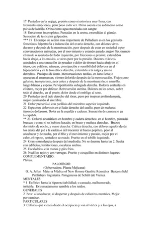 17 Puntadas en la vegiga; presión como si estuviera muy llena, con
frecuentes micciones, pero poco cada vez. Orina oscura con sedimento como
polvo de ladrillo. Orina como agua mezclada con sangre.
18 Erecciones incompletas. Puntadas en la uretra, extendidas al glande.
Sensación de testículos golpeados.
*** 19 El campo de acción mas importante de Palladium es en los genitales
femeninos. hipertrofia e induración del ovario derecho, con dolores vivos
durante y después de la menstruación, peor después de estar en sociedad o por
conversaciones animadas, por el movimiento y estando parado; mejor flexionando
el muslo o acostada del lado izquierdo, por fricciones o presión; extendidos
hacia abajo, a los muslos, a veces peor por la presión. Dolores ováricos
asociados a una sensación de pesadez o dolor de tironeo hacia abajo en el
útero, con cefaleas, náuseas, constipación y sensibilidad dolorosa en el
hipocondrio y en la fosa ilíaca derecha, extendida a la nalga y muslo
derechos. Prolapso de útero. Menstruaciones tardías, en luna llena; o
aparecen al amamantar; vientre dolorido después de la menstruación. Flujo como
gelatina, transparente, peor antes y después de la menstruación; o amarillo,
luego blanco y espeso. Pelviperitonitis subaguda derecha. Dolores cortantes en
el útero, mejor por defecar. Retroversión uterina. Dolores en los senos, sobre
todo el derecho, en el pezón; dolor desde el ombligo al seno.
20 Puntadas en el lado derecho del tórax, peor por inspirar profundamente,
mejor caminando al aire libre.
21 Dolor precordial, con parálisis del miembro superior izquierdo.
22 Espasmos dolorosos en el lado derecho del cuello, peor de mañana;
tironeos dolorosos. Dolor en la espalda y caderas. Sensación de cansancio en
la espalda.
** 23 Dolores reumáticos en hombro y cadera derechos; en el hombro, puntadas
bruscas o como si se hubiera luxado; en brazo y muñeca derechas. Brazos
dormidos de noche, y mano derecha. Ciática derecha, con dolores agudos desde
los dedos del pié a la cadera o del trocanter al hueco poplíteo, peor al
anochecer y de noche, por el frío y el movimiento y parado, mejor por el
calor, el reposo, sentado o acostado. Prurito en el tobillo izquierdo.
24 Gran somnolencia después del mediodía. No se duerme hasta las 2. Sueña
con edificios, habitaciones, escaleras anchas.
25 Escalofríos, con manos y piés fríos.
26 Nudillos rojos y con verrugas. Prurito y cosquilleo en distintos lugares.
COMPLEMENTARIO:
Platina.
PALOONDO
(Gobernadora. Planta Mejicana)
O. A. Jullán Materia Médica of New Homoe Opathic Remedies Beaconsfield
Publishers Inglaterra. Patogenesia de Schütt (de Viena).
MENTALES
* 1 Eufórico hasta la hiperexcitabilidlad; o cansado, malhumorado,
irritable. Extremadamente sensible a los ruidos.
GENERALES
2 Peor: al anochecer, al despertar y después de esfuerzos mentales. Mejor:
por caminar.
PARTICULARES
3 Cefaleas que vienen desde el occipucio y van al vértex y a los ojos, a
 