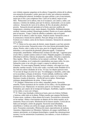 con violento orgasmo sanguíneo en la cabeza. Congestión cróníca de la cabeza,
con sensación de pesadez y ardor, peor por el calor, por esfuerzos mentales,
en una habitación calurosa, lavándose con agua caliente y por el movimiento,
mejor por el frío y por compresas frías. Calor en la cabeza, mejor al aire
libre. Pulsaciones en la cabeza, más en el occipucio, con cantos y ardor, con
náuseas y vómitos de mañana, peor por la música, masticando y en un cuarto
caluroso. Sensación de vacío en la cabeza; de frio; de pesadez, plenitud y
presión. Sensación de piel apretada en la frente, peor por cambios de
temperatura y mientras come, mejor después. Encefalitis. Reblandecimiento
cerebral. Anemia cerebral. Hemorragia cerebral. Prurito en el cuero cabelludo,
peor al rascarse. Caspa. Caída de cabellos a puñados, más en la parte
anterior de la cabeza y sobre las orejas. Alopecia areata. Sensación como si
le arrancaran o tiraran de los cabellos. Peor por abrigo en la cabeza.
Exótosis en el cráneo; caries de los huesos craneanos. Sensación de cansancio
en la cabeza.
*** 33 Dolor en los ojos antes de dormir, mejor después y por leer; presión
como si tuviera arena. Sensación como si los ojos fueran presionados hacia
afuera. Prurito, calor y ardor en los ojos, peor en el ángulo externo. Ojos
doloridos y con sensación de plenitud; glaucoma agudo. Conjuntivas
enrojecidas; amarillentas. Inflamaciones oculares de todo tipo. Lagrimeo peor
al aire libre y cuando camina contra el viento. Párpados pegados a la mañana;
dificultad en abrirlos. Edemas de párpados; sacudidas. Orzuelos a repetición.
Ojos rígidos. Miosis. Fotofobia a la luz natural o artificial. Miopía. Vé
mejor a la mañana, en el crepúsculo o poniéndose una mano sobre, los ojos.
Sensación como si un velo gris o negro y espeso le cubriera los ojos.
Cataratas. Vé cosas negras flotando; moscas volantes; velo negro en el ojo
derecho; motítas oscuras. Vé de color verde, o un halo verde alrededor de la
luz; halo de colores alrededor de la luz. Vé rojo; los objetos parecen rotos.
Vé un mar de fuego al cerrar los ojos. Vé relámpagos o destellos, sobre todo
en la oscuridad, o chispas al dormirse. Visión nublada, temblorosa; turbía
después del coíto, durante las cefaleas y leyendo, mejor en el crepúsculo.
Ilusiones visuales al dormirse. Atrofia del nervio óptico. Hemorragia
retiniana; desprendimiento de retina. Cáncer ocular.
* 34 Otalgias. Pulsaciones en los oídos; sequedad, prurito. Secreción
amarilla. Fuerte resonancia de los sonidos en los oídos, o de las palabras que
pronuncia u oye. Hipoacusia: en ancianos; para la voz humana; mejor
frotándose; por catarro de la trompa de Eustaquio. Zumbidos, rugidos o timbres
en los oídos, a veces con vértigos.
** 35 Nariz roja, hinchada y dolorosa al tacto, peor en el dorso; brillante
y lustrosa, sobre todo en la planta. Pólipos nasales que sangran fácilmente.
Costras secas, verdosas y duras dentro de la nariz. Excoriación o ulceración
en las narinas. Aleteo o movimiento en abanico de las aletas nasales; en la
neumonia. Pecas en la nariz. Hinchazón de los huesos nasales. Coriza (de un
lado) con laringitis y dolor de garganta. Secreción nasal abundante,
amarillenta o verdosa con estrías de sangre; purulento. Olor fétido de la
nariz. Frecuentes estornudos. Obstrucción nasal, especialmente de mañana.
Anosmia o híperosmia (ver Mentales). Epístaxis, de sangre rojobrillante, al
sonarse; persistente; en el púrpura hemorrágico; cuando hay menstruaciones
escasas, o en las amenorreas (vicariantes); con sudores, a veces al defecar o
al anochecer.
 