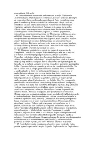 espermáticos. Hidrocele.
* 45 Deseos sexuales aumentados o violentos en la mujer. Ninfomanía.
Aversión al coito. Menstruaciones adelantadas, escasas o copiosas, de sangre
de color rojobrillante, prolongadas; precedidas de flujo; con palpitaciones
peor al anochecer y dolores constrictivos en la espalda e ingle izquierda,
extendidos a la cara interna de los muslos. Amenorrea con hemorragias
vicariantes (epistaxis o hemoptisis). Puntadas en la vagina hacia arriba.
Edema vulvar. Metrorragiás como menstruaciones durante el embarazo.
Metrorragias de color rolobrillante, copiosas, a chorros, gorgoteantes,
intermitentes, entre las menstruaciones; por fibromas; en nodrizas, con gran
debilidad. Fibromas. Cáncer de útero. Pólipos. Esterilidad por excesiva
voluptuosidad o por menstruaciones muy copiosas. Flujo corrosivo. Nódulos
duros y dolorosos en los senos. Inflamación de los senos; erisipela con
dolores ardientes. Pinchazos ardientes en los senos; en los pezones o debajo.
Pezones calientes y doloridos o excoriados. Abscesos en los senos; fístulas
de color azulado. Erupción papulosa en los senos.
*** 46 El aparato respiratorio es otro de los puntos de gran acción de
Phosphorus. Constricción laríngea. Irritación laringea, peor por el aire frío
y al hablar. Dolor laríngeo peor por la presión, al tocar o al hablar.
Cosquilleo en la laringe al aire libre. Sensación de algo aterciopelado,
velloso, como algodón, en la laringe. Laringitis agudas o crónicas. Pseudo
crup o y crup diftérico. Ronquera peor al anochecer y en la primera parte de
la noche o a la mañaná, y durante el coriza, con dolores quemantes que impiden
hablar. Espasmos laríngeos con dolor y sofocación cuando intenta hablar. Tos
que le sacude todo el cuerpo, peor caminando en el aire frío o al aire libre,
o yendo del calor al frío y por enfriarse; por irritación o cosquilleo en el
pecho, laringe o tráquea; peor por reir, hablar, leer, beber, comer y por
olores fuertes. Tos seca, peor de noche, durante la fiebre o acostado sobre el
lado izquierdo; la tos es irritante y agotadora, dolorosa, y mejora por el
sueño, acostado sobre el lado derecho y por bebidas frías. Tos con opresión
considerable, con sensación de constricción y dolores ardientes en el pecho;
debe setaarse en la cama para expectorar. Hemóptisis repetidas. Expectoración
verdosa; mucosanguinolenta o estriada de sangre; puruleiita; blanca o
amarillenta; transparente; adherente; herrumbrosa; escasa; de gusto ácido,
salado o dulzón. Ansiedad en el pecho, peor por excitación o emociones.
Disnea o ama: con tos; peor después de comer, acostado sobre el lado izquierdo
o caminando rápido. Respiración jadeante; ruidosa; estridulosa a la noche al
dormirse; superficial (tórax inmóvil). Constricción en el tórax; como por una
banda o vendaje; peor al toser; en el esternón al toser. Opresión en el tórax
después de caminar. Dolores torácicos agudos, peor por la tos, por la
presión, acostado del lado izquierdo y al erguirse, en la cama; mejor por el
calor, y acostado sobre el lado derecho. Dolores intercostales o en el pulmón,
especialmente en el lóbulo inferior izquierdo. Puntadas en el costado
izquierdo, mejor acostado sobre el lado derecho. Hepatización pulmonar del
lado derecho, peor acostado sobre el lado izquierdo. Bronquitis agudas y
crónicas. Congestión pulmonar. Absceso pulmonar. Es uno de los más destacados
medicamentos en la neumonía (sobre todo derecha) y en la tuberculosis
pulmonar. Calor en el pecho, que sube. Manchas amarillas en el tórax.
** 47 Ansiedad precordial con náuseas y hambre, mejor comiendo. Calor,
presión y pesadez precordial. Angina de pecho. Soplos cardíacos. Palpitaciones
 