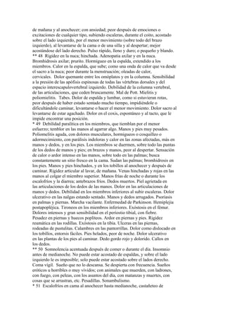 de mañana y al anochecer; con ansiedad; peor después de emociones o
excitaciones de cualquier tipo, subiendo escaleras, durante el coito, acostado
sobre el lado izquierdo, por el menor movimiento (sobre todo del brazo
izquierdo), al levantarse de la cama o de una silla y al despertar; mejor
acostándose del lado derecho. Pulso rápido, lleno y duro; o pequeño y blando.
** 48 Rígidez en la nuca; hinchada. Adenopatia axilar y en la nuca.
Bromhidrosis axilar; prurito. Hormigueo en la espalda, extendido a los
miembros. Calor en la espalda, que sube; como una onda de calor que va desde
el sacro a la nuca; peor durante la menstruación; oleadas de calor,
cervicales. Dolor quemante entre los omóplatos y en la columna. Sensibilídad
a la presión de las apófisis espinosas de todas las vértebras dorsales y del
espacio interescapulovertebral izquierdo. Debilidad de la columna vertebral,
de las articulaciones, que ceden bruscamente. Mal de Pott. Mielitis y
poliomielitis. Tabes. Dolor de espalda y lumbar, como si estuvieran rotas,
peor después de haber estado sentado mucho tiempo, impidiéndole o
dificultándole caminar, levantarse o hacer el menor movimiento. Dolor sacro al
levantarse de estar agachado. Dolor en el coxis, espontáneo y al tacto, que le
impide encontrar una posición.
* 49 Debilídad paralítica en los miembros, que tiemblan por el menor
esfuerzo; temblor en las manos al agarrar algo. Manos y pies muy pesados.
Poliomelitis aguda, con dolores musculares, hormigueos o cosquilleo o
adormecimiento, con parálisis indoloras y calor en las zonas afectadas, más en
manos y dedos, y en los pies. Los miembros se duermen, sobre todo las puntas
de los dedos de manos y pies; en brazos y manos, peor al despertar. Sensación
de calor o ardor intenso en las manos, sobre todo en las palmas; busca
constantemente un sitio fresco en la cama. Sudan las palmas; bromhidrosis en
los pies. Manos y pies hinchados, y en los tobillos al anochecer y después de
caminar. Rigidez articular al lavar, de mañana. Venas hinchadas y rojas en las
manos al colgar el miembro superior. Manos frías de noche o durante los
escalofríos y la diarrea; antebrazos fríos. Dedos muertos. Piel agrietada en
las articulaciones de los dedos de las manos. Dolor en las articulaciones de
manos y dedos. Debilidad en los miembros inferiores al subir escaleras. Dolor
ulcerativo en las nalgas estando sentado. Manos y dedos arrugados. Psoriasis
en palmas y piernas. Marcha vacilante. Enfermedad de Parkinson. Hemiplejia
postapopléjica. Tironeos en los miembros inferiores. Exóstosis en el fémur.
Dolores intensos y gran sensibilidad en el períostio tibial, con fiebre.
Pesadez en piernas y huecos poplíteos. Ardor en piernas y pies. Rigidez
reumática en las rodillas. Exóstosis en la tibia. Ulceras en las piernas,
rodeadas de pustulitas. Calambres en las pantorrillas. Dolor como dislocado en
los tobillos, entorsis fáciles. Pies helados, peor de noche. Dolor ulcerativo
en las plantas de los pies al caminar. Dedo gordo rojo y dolorido. Callos en
los dedos.
** 50 Somnolencia acentuada después de comer o durante el día. Insomnio
antes de medianoche. No puede estar acostado de espaldas, y sobre el lado
izquierdo le es imposible; solo puede estar acostado sobre el lados derecho.
Coma vígil. Sueño que no lo descansa. Se despierta con frecuencia. Sueños
eróticos u horribles o muy vívidos; con animales que muerden, con ladrones,
con fuego, con peleas, con los asuntos del día, con matanzas y muertes, con
cosas que se arrastran, etc. Pesadillas. Sonambulismo.
* 51 Escalofríos en cama al anochecer hasta medianoche, castañeteo de
 