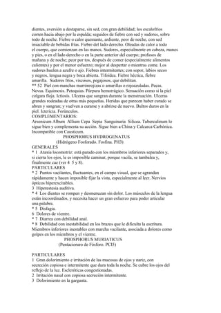 dientes, aversión a destaparse, sin sed, con gran debilidad; los escalofríos
corren hacia abajo por la espalda; seguidos de fiebre con sed y sudores, sobre
todo de noche. Fiebre o calor quemante, ardiente, peor de noche, con sed
insaciable de bebidas frías. Fiebre del lado derecho. Oleadas de calor a todo
el cuerpo, que comienzan en las manos. Sudores, especialmente en cabeza, manos
y pies, o en el lado derecho o en la parte anterior del cuerpo; profusos de
mañana y de noche; peor por tos, después de comer (especialmente alimentos
calientes) y por el menor esfuerzo; mejor al despertar o mientras come. Los
sudores huelen a azufre o ajo. Fiebres intermitentes; con sopor, labios secos
y negros, lengua negra y boca abierta. Tifoidea. Fiebre héctica, fiebre
amarilla. Sudores fríos, viscosos, pegajosos, que debilitan.
** 52 Piel con manchas marrónrojizas o amarillas o rojoazuladas. Pecas.
Nevus. Equimosis. Petequias. Púrpura hemorrágico. Sensación como si la piel
colgara floja. Ictiosis. Ulceras que sangran durante la menstruacíón. Ulceras
grandes rodeadas de otras más pequeñas. Heridas que parecen haber curado se
abren y sangran; y vuelven a curarse y a abrirse de nuevo. Bultos duros en la
piel. Ictericia. Forúnculos.
COMPLEMENTARIOS:
Arsenicum Album Allium Cepa Sepia Sanguinaria Silicea. Tuberculinum lo
sigue bien y complementa su acción. Sigue bien a China y Calcarca Carbónica.
Incompatible con Causticum.
PHOSPHORUS HYDROGENATUS
(Hidrógeno Fosforado. Fosfina. PH3)
GENERALES
* 1 Ataxia locomotriz: está parado con los miembros inferiores separados y,
si cierra los ojos, le es imposible caminar, porque vacila, se tambalea y,
finalmente cae (ver 4 5 y 8).
PARTICULARES
* 2 Puntos vacilantes, fluctuantes, en el campo visual, que se agrandan
rápidamente y hacen imposible fijar la vista, especialmente al leer. Nervios
ópticos hiperexcitables.
3 Hiperestesia audítiva.
* 4 Los dientes se rompen y desmenuzan sin dolor. Los músculos de la lengua
están incoordinados, y necesita hacer un gran esfuerzo para poder articular
una palabra.
* 5 Disfagia.
6 Dolores de vientre.
* 7 Diarrea con debilidad anal.
* 8 Debilidad con inestabilidad en los brazos que le dificulta la escrítura.
Miembros inferiores inestables con marcha vacilante, asociada a dolores como
golpes en los miembros y el vientre.
PHOSPHORUS MURIATICUS
(Pentacioruro de Fósforo. PCI5)
PARTICULARES
1 Gran dolorimiento e irritación de las mucosas de ojos y nariz, con
secreción copiosa e intermitente que dura toda la noche. Se cubre los ojos del
reflejo de la luz. Escleróticas congestionadas.
2 Irritación nasal con copiosa secreción intermitente.
3 Dolorimiento en la garganta.
 