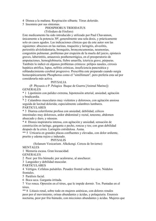 4 Disnea a la mañana. Respiración silbante. Tórax dolorido.
5 Insomnio por sus síntomas.
PHOSPHORUS TRIIODATUS
(TriIoduro de Fósforo)
Este medicamento ha sido introducido y utilizado por Paul Chavannon,
únicamente a la potencia 30ª, generalmente una sola dosis, y prácticamente
solo en casos agudos. Las indicaciones clínicas que da este autor son las
siguientes: abscesos en las narinas, traqueitis y laringitis, alveolitis,
periostitis alvéolodentaria, bronquitis, bronconcumonias, neumonías,
congestión pulmonar, problemas por erupción de la muela del juicio, epistaxis
graves, laberintitis, amaurosis posthemorrágica, en el preoperatorio de
amputaciones, hemoglobinuria, fiebre amarilla, íctericia grave, púrpuras.
También lo indicó en algunos problemas crónicos: pólipos nasales, cirrosis
hepática atrófica, lupus, nefritis crónicas, insuficiencia pancreática y
reblandecimiento cerebral progresivo. Prescribía este preparado cuando surgía
homeopáticarnente Phosphorus como el "simillimum", pero prefería esta sal por
considerarla más activa.
PHYSALIA
(P. Physasis o P. Pelagica Buque de Guerra [Animal Marino])
GENERALES
* 1 Lipotímim con palidez extrema, hipotensión arterial, ansiedad, agitación
y bradicardia.
* 2 Calambres musculares muy violentos y dolorosos, con agitación ansiosa
seguida de laxitud dolorida; especialmente calambres lumbares.
PARTICULARES
* 3 Diarrea coleriforme profusa con ansiedad, debilidad, cólicos
intestinales muy dolorosos, ardor abdominal y rectal, tenesmo, abdomen
ahuecado y duro, y náuseas.
* 4 Disnea inspiratoria intensa, con agitación y ansiedad, sensación de
constricción en larínge, garganta o pecho, roncus y tos; con gran debilidad
después de la crisis. Laringitis estridulosa. Asma.
** 5 Urticaria en grandes placas confluentes y elevadas, con dolor ardiente,
prurito y edema rojizo e indurado.
PHYSALIS
(Solanum Vesicarium. Alkekengi. Cereza de Invierno)
MENTALES
1 Memoria escasa. Gran locuacidad.
GENERALES
2 Peor: por frío húmedo; por acalorarse, al anochecer.
3 Languidez y debilidad muscular.
PARTICULARES
4 Vértigos. Cefaleas pulsátiles. Pesadez frontal sobre los ojos. Nódulos
frontales.
5 Parálisis facial.
6 Boca seca. Garganta irritada.
7 Voz ronca. Opresión en el tórax, que le impide dormir. Tos. Puntadas en el
tórax.
** 8 Litiasis renal, sobre todo en mujeres asténicas, con dolores renales
peor por el movimiento, orinas abundantes y ácidas, y polaquiuria. Enuresis
nocturna, peor por frío húmedo, con micciones abundantes y ácidas. Mujeres que
 